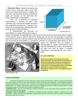 APOSTILA DE ARTES VISUAIS – Prof. Garcia Junior – www.imagetica.net/blog 
Dimensão / Plano: trabalha em conjunto com a linha e com a forma para iludir o nosso olhar criando um efeito tridimensional na imagem, que está numa superfície bidimensional, uma folha de papel, por exemplo. As três dimensões são: altura, comprimento e profundidade. 
Junto com o elemento da dimensão relacionaremos o conceito de plano numa superfície, que é uma área da imagem que possui duas dimensões (comprimento e largura) e que, através de sua sobreposição, podemos obter uma ilusão da terceira dimensão (altura). 
A representação da dimensão de profundidade no espaço bidimensional (altura e largura) vai depender da capacidade que o olho tem de se iludir quanto ao modo de perceber a imagem. A linha funciona como o contorno das formas obtidas que, por sua vez, são projetadas na superfície plana bidimensional de modo que pareçam estar em diferentes planos. O principal artifício usado para criar este efeito de profundidade é a perspectiva, podendo ser intensificados pelos efeitos de claro- escuro nos diferentes tons da imagem. A representação do espaço tridimensional numa superfície bidimensional, através da perspectiva, vai exigir uma série de regras e métodos estabelecidos matematicamente para iludir o olhar. 
M.C. Escher (1898-1972): Maurits Cornelis Escher foi um dos maiores artistas gráficos do mundo. Suas obras podem sert apreciadas em muitos sites relacionados ao tema. Sua arte baseava-se em estruturas impossíveis de existirem no mundo real tridimensional, em sobreposições de planos e dimensões, explorando os recursos do desenho e da gravura brincando com a ilusão de ótica e a percepção visual dos observadores. 
A ilusão de profundidade A superfície do papel que você está lendo possui apenas duas dimensões (altura e largura), portanto como podemos representar objetos com volume tendo três dimensões e termos a ilusão da terceira dimensão – a profundidade? Usando os truques da Perspectiva para enganar a visão. O desenho em perspectiva reproduz o efeito que temos quando observamos o ambiente físico – as imagens se apresentam cada vez menores à medida que aumenta a distância de quem observa. A ilusão de perspectiva pode ser causada de duas maneiras no desenho artístico: - Perspectiva Linear – que tem como referência a linha do horizonte e um ou mais pontos de fuga localizados nesta linha para causar o efeito de profundidade; - Perspectiva Tonal ou Atmosférica – usa diferentes tonalidades de cores, graduando conforme a distância que se quer representar – quanto mais próxima do observador a figura está (1º plano) os tons são mais fortes e quanto mais distante do observador os tons são mais fracos. 
Répteis. Litogravura - 1943. 
As três dimensões – 3D. 
ALTURA 
COMPRIMENTO 
PROFUNDIDADE 
OU LARGURA  