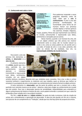 APOSTILA DE ARTES VISUAIS – Prof. Garcia Junior – www.imagetica.net/blog 
Conhecendo mais sobre o tema 
Para podermos responder a essas perguntas devemos, antes de tudo, saber que a arte é conhecimento. A arte é uma das primeiras manifestações da humanidade como forma do ser humano marcar sua presença criando objetos e formas (pintura nas cavernas, templos religiosos, roupas, quadros, filmes etc) que representam sua vivência no mundo, comunicando e expressando suas ideias, sentimentos e sensações para os outros. 
Desta maneira, quando o ser humano faz arte, ele cria um objeto artístico que não precisa nos mostrar exatamente como as coisas são no mundo natural ou vivido e sim, como as coisas podem ser, de acordo com a sua visão. A função da arte e o seu valor, portanto, não estão no retrato fiel da realidade, mas sim, na representação simbólica do mundo humano. 
Para existir a arte são precisos três elementos: o artista, o observador e a obra de arte. 
O primeiro elemento é o artista, aquele que cria a obra, partindo do seu conhecimento concreto, abstrato e individual transmitindo e expressando suas ideias, sentimentos, emoções em um objeto artístico (pintura, escultura, desenho etc) que simbolize esses conceitos. Para criar a obra o artista necessita conhecer e experimentar os materiais com que trabalha, quais as técnicas que melhor se encaixam à sua proposta de arte e como expor seu conhecimento de maneira formal no objeto artístico. 
O outro elemento é o observador, que faz parte do público que tem o contato com a obra, partindo num caminho inverso ao do artista – observa a obra para chegar ao conhecimento de mundo que ela contém. Para isso o observador precisa de sensibilidade, disponibilidade para entendê-la e algum conhecimento de história e história da arte, assim poderá entender o contexto em que a obra foi produzida e fazer relação com o seu próprio contexto. 
Por fim, a obra de arte ou o objeto artístico, faz parte de todo o processo, indo da criação do artista até o entendimento e apreciação do observador. A obra de arte guarda um fim em si mesma, sem precisar de um complemento ou “tradução”, desde que isso não faça parte da proposta do artista. 
1. O Artista cria, transmitindo e expressando idéias e sentimentos... 2. Na forma de um Objeto Artístico – a obra de arte que... 3. O Observador vê, analisa, compreende e aprecia. 
Artista Philippe Farraut esculpindo em pedra. 
Pinacoteca de Arte em São Paulo, Brasil, 2013.  