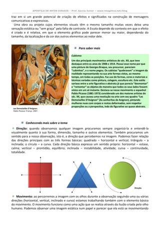 APOSTILA DE ARTES VISUAIS – Prof. Garcia Junior – www.imagetica.net/blog 
traz em si um grande potencial de criação de efeitos e significados na construção de mensagens comunicativas e expressivas. 
Uma obra ou projeto cujos elementos visuais têm o mesmo tamanho muitas vezes deixa uma sensação estática ou “sem graça” pela falta de contraste. A Escala depende do contexto em que o efeito é criado e é relativa, em que o elemento gráfico pode parecer menor ou maior, dependendo do tamanho, da localização e da cor dos outros elementos ao redor dele. 
Para saber mais 
Cubismo: Um dos principais movimentos artísticos do séc. XX, que teve destaque entre os anos de 1908 e 1914. Possui esse nome por que uma pintura de Georges Braque, seu precursor, pareciam “cubinhos”, e o nome pegou. Os cubistas “quebravam” a imagem da realidade representando na sua arte formas vistas, ao mesmo tempo, em todas as posições. Faz uso de formas, cores e materiais e técnicas variadas como pintura, colagem, escultura etc. Este estilo variava entre a arte figurativa e abstrata já que parecia “desmontar” e “remontar” os objetos de maneira que todos os seus lados fossem vistos em um só instante. Destaca-se nesse movimento o espanhol Pablo Picasso (1881-1973) considerado um dos maiores artistas do séc. XX, que causou uma revolução na arte com seu quadro “Les Demoiselles D’Avignon” (As senhoritas de Avignon), pintando mulheres nuas com corpos e rostos deformados, sem respeitar proporções ou a perspectiva, indo do figurativo ao quase abstrato. 
Conhecendo mais sobre o tema 
Direção: quando observamos qualquer imagem procuramos sempre organizá-la e entendê-la visualmente quanto à sua forma, dimensão, tamanho e outros elementos. Também procuramos um sentido para a nossa observação, isto é, a direção que percebemos na imagem. Podemos fazer relação das direções principais com as três formas básicas: quadrado – horizontal e vertical; triângulo – a inclinada; o círculo – a curva. Cada direção básica expressa um sentido próprio: horizontal – estase, calma; vertical – prontidão, equilíbrio; inclinada – instabilidade, atividade; curva – continuidade, totalidade. 
Movimento: ao percorremos a imagem com os olhos durante a observação seguindo uma ou várias direções (horizontal, vertical, inclinado e curva) estamos trabalhando também com o elemento básico do movimento. O movimento funciona como uma ação que se realiza através da ilusão criada pelo olho humano. Podemos observar uma imagem estática num papel e parecer que ela está se movimentando 
Les Demoiselles D’Avignon. 
Pablo Picasso. França. 1907. 
Direção.  
