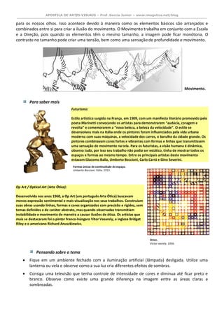 APOSTILA DE ARTES VISUAIS – Prof. Garcia Junior – www.imagetica.net/blog 
para os nossos olhos. Isso acontece devido à maneira como os elementos básicos são arranjados e combinados entre si para criar a ilusão do movimento. O Movimento trabalha em conjunto com a Escala e a Direção, pois quando os elementos têm o mesmo tamanho, a imagem pode ficar monótona. O contraste no tamanho pode criar uma tensão, bem como uma sensação de profundidade e movimento. 
Para saber mais Futurismo: Estilo artístico surgido na França, em 1909, com um manifesto literário promovido pelo poeta Marinetti convocando os artistas para demonstrarem “audácia, coragem e revolta” e comemorarem a “nova beleza, a beleza da velocidade”. O estilo se desenvolveu mais na Itália onde os pintores foram influenciados pela vida urbana moderna com suas máquinas, a velocidade dos carros, o barulho da cidade grande. Os pintores combinavam cores fortes e vibrantes com formas e linhas que transmitissem uma sensação de movimento na tela. Para os futuristas, a visão humana é dinâmica, observa tudo, por isso seu trabalho não podia ser estático, tinha de mostrar todos os espaços e formas ao mesmo tempo. Entre os principais artistas deste movimento estavam Giacomo Balla, Umberto Boccioni, Carlo Carrá e Gino Severini. 
Op Art / Optical Art (Arte Ótica): Desenvolvida nos anos 1960, a Op Art (em português Arte Ótica) buscavam menos expressão sentimental e mais visualização nos seus trabalhos. Construíam suas obras usando linhas, formas e cores organizadas com precisão e rigidez, sem temas definidos e de caráter abstrato, mas quando observadas transmitiam instabilidade e movimento de maneira a causar ilusões de ótica. Os artistas que mais se destacaram foi o pintor franco-húngaro Vitor Vasarely, a inglesa Bridget Riley e o americano Richard Anuszkiewicz. 
Pensando sobre o tema 
 Fique em um ambiente fechado com a iluminação artificial (lâmpada) desligada. Utilize uma lanterna ou vela e observe como a sua luz cria diferentes efeitos de sombras. 
 Consiga uma televisão que tenha controle de intensidade de cores e diminua até ficar preto e branco. Observe como existe uma grande diferença na imagem entre as áreas claras e sombreadas. 
Formas únicas de continuidade do espaço. 
Umberto Boccioni. Itália. 1913. 
Orion. 
Victor vasrely. 1956. 
Movimento.  