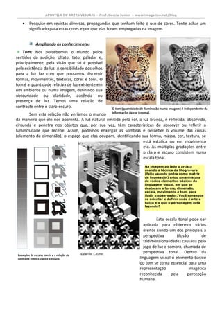 APOSTILA DE ARTES VISUAIS – Prof. Garcia Junior – www.imagetica.net/blog 
 Pesquise em revistas diversas, propagandas que tenham feito o uso de cores. Tente achar um significado para estas cores e por que elas foram empregadas na imagem. 
Ampliando os conhecimentos 
Tom: Nós percebemos o mundo pelos sentidos da audição, olfato, tato, paladar e, principalmente, pela visão que só é possível pela existência da luz. A sensibilidade dos olhos para a luz faz com que possamos discernir formas, movimentos, texturas, cores e tons. O tom é a quantidade relativa de luz existente em um ambiente ou numa imagem, definindo sua obscuridade ou claridade, ausência ou presença de luz. Temos uma relação de contraste entre o claro-escuro. 
Sem esta relação não veríamos o mundo da maneira que ele nos aparenta. A luz natural emitida pelo sol, a luz branca, é refletida, absorvida, circunda e penetra nos objetos que, por sua vez, têm características de absorver ou refletir a luminosidade que recebe. Assim, podemos enxergar as sombras e perceber o volume das coisas (elemento da dimensão), o espaço que elas ocupam, identificando sua forma, massa, cor, textura, se está estática ou em movimento etc. As múltiplas gradações entre o claro e escuro consistem numa escala tonal. 
Esta escala tonal pode ser aplicada para obtermos vários efeitos sendo um dos principais a perspectiva (ilusão de tridimensionalidade) causada pelo jogo de luz e sombra, chamada de perspectiva tonal. Dentro da linguagem visual o elemento básico do tom se torna essencial para uma representação imagética reconhecida pela percepção humana. 
Na imagem ao lado o artista usando a técnica da litogravura (feita usando pedra como matriz de impressão) criou uma mistura de vários elementos básicos da linguagem visual, em que se destacam a forma, dimensão, escala, movimento e tom, para iludir o observador. Você consegue se orientar e definir onde é alto e baixo e o que o personagem está fazendo? 
O tom (quantidade de iluminação numa imagem) é independente da informação de cor (croma). 
Exemplos de escalas tonais e a relação do contraste entre o claro e o escuro. 
Ciclo – M. C. Esher.  
