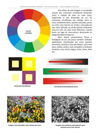 APOSTILA DE ARTES VISUAIS – Prof. Garcia Junior – www.imagetica.net/blog 
Este efeito de pós-imagem é visualizado através dos contrastes simultâneos existentes entre a relação de duas ou mais cores, explorando as três dimensões da cor. Os contrastes simultâneos são notados entre as cores complementares, quando colocadas juntas ou entre uma mesma cor tendo a saturação do seu matiz alterada, ou ainda quando colocamos uma cor com um valor tonal diferente, criando assim um jogo de claro-escuro, destacando ou apagando determinada cor. 
Além destas características físicas e fisiológicas da cor, ela possui também atributos qualitativos: classificação em cores quentes (vermelho, amarelo e seus derivados), cores frias (azul, violeta, verde e suas variações); e atributos emotivos: viva, morta, alegre, triste, calma, ativa etc. 
Círculo cromático 
Contrastes Simultâneos. 
Contrastes de dimensão das cores. 
Imagem com saturação e tom normal nas cores. 
Imagem sem nenhuma saturação de cores somente com o tom normal.  