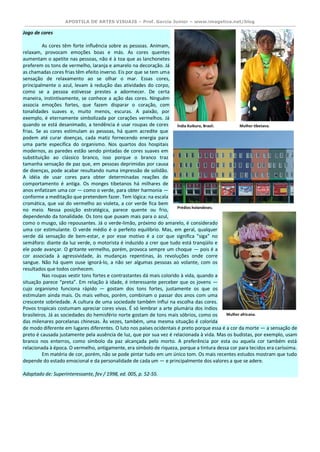 APOSTILA DE ARTES VISUAIS – Prof. Garcia Junior – www.imagetica.net/blog 
Jogo de cores As cores têm forte influência sobre as pessoas. Animam, relaxam, provocam emoções boas e más. As cores quentes aumentam o apetite nas pessoas, não é à toa que as lanchonetes preferem os tons de vermelho, laranja e amarelo na decoração. Já as chamadas cores frias têm efeito inverso. Eis por que se tem uma sensação de relaxamento ao se olhar o mar. Essas cores, principalmente o azul, levam à redução das atividades do corpo, como se a pessoa estivesse prestes a adormecer. De certa maneira, instintivamente, se conhece a ação das cores. Ninguém associa emoções fortes, que fazem disparar o coração, com tonalidades suaves e, muito menos, escuras. A paixão, por exemplo, é eternamente simbolizada por corações vermelhos. Já quando se está desanimado, a tendência é usar roupas de cores frias. Se as cores estimulam as pessoas, há quem acredite que podem até curar doenças, cada matiz fornecendo energia para uma parte específica do organismo. Nos quartos dos hospitais modernos, as paredes estão sendo pintadas de cores suaves em substituição ao clássico branco, isso porque o branco traz tamanha sensação de paz que, em pessoas deprimidas por causa de doenças, pode acabar resultando numa impressão de solidão. A idéia de usar cores para obter determinadas reações de comportamento é antiga. Os monges tibetanos há milhares de anos enfatizam uma cor — como o verde, para obter harmonia — conforme a meditação que pretendem fazer. Tem lógica: na escala cromática, que vai do vermelho ao violeta, a cor verde fica bem no meio. Nessa posição estratégica, parece quente ou frio, dependendo da tonalidade. Os tons que puxam mais para o azul, como o musgo, são repousantes. Já o verde-limão, próximo do amarelo, é considerado uma cor estimulante. O verde médio é o perfeito equilíbrio. Mas, em geral, qualquer verde dá sensação de bem-estar, e por esse motivo é a cor que significa "siga" no semáforo: diante da luz verde, o motorista é induzido a crer que tudo está tranqüilo e ele pode avançar. O gritante vermelho, porém, provoca sempre um choque — pois é a cor associada à agressividade, às mudanças repentinas, às revoluções onde corre sangue. Não há quem ouse ignorá-lo, a não ser algumas pessoas ao volante, com os resultados que todos conhecem. Nas roupas vestir tons fortes e contrastantes dá mais colorido à vida, quando a situação parece “preta”. Em relação à idade, é interessante perceber que os jovens — cujo organismo funciona rápido — gostam dos tons fortes, justamente os que os estimulam ainda mais. Os mais velhos, porém, combinam o passar dos anos com uma crescente sobriedade. A cultura de uma sociedade também influi na escolha das cores. Povos tropicais costumam apreciar cores vivas. É só lembrar a arte plumária dos índios brasileiros. Já as sociedades do hemisfério norte gostam de tons mais sóbrios, como os das milenares porcelanas chinesas. Às vezes, também, uma mesma situação é colorida de modo diferente em lugares diferentes. O luto nos países ocidentais é preto porque essa é a cor da morte — a sensação de preto é causada justamente pela ausência de luz, que por sua vez é relacionada à vida. Mas os budistas, por exemplo, usam branco nos enterros, como símbolo da paz alcançada pelo morto. A preferência por esta ou aquela cor também está relacionada à época. O vermelho, antigamente, era símbolo de riqueza, porque a tintura dessa cor para tecidos era caríssima. Em matéria de cor, porém, não se pode pintar tudo em um único tom. Os mais recentes estudos mostram que tudo depende do estado emocional e da personalidade de cada um — e principalmente dos valores a que se adere. Adaptado de: Superinteressante, fev / 1998, ed. 005, p. 52-55. 
Índia Kuikuro, Brasil. 
Mulher tibetana. 
Prédios holandeses. 
Mulher africana.  