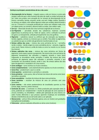 APOSTILA DE ARTES VISUAIS – Prof. Garcia Junior – www.imagetica.net/blog 
Conheça as principais características da luz e das cores:  Decomposição da luz branca – ninguém passa a vida em branco e preto pela simples razão de que o olho humano não pára de medir as ondas luminosas do Sol. Cada uma produz uma sensação de cor através da decomposição da luz branca: vermelho, laranja, amarelo, verde, azul-anil, índigo, violeta. Quando a luz alcança um objeto, este reflete algumas ondas que acabam determinando a sua cor. O branco é a sensação produzida por coisas que refletem toda a luz; um objeto preto, ao contrário, absorve todas as ondas, sem refletir nada.  Cor-Luz – observada através dos raios luminoso originada da luz branca.  Cor-Pigmento – percebida através das substâncias materiais corantes (pigmentos) na presença da luz. Pode ser opaca, como a utilizada na pintura em geral, ou transparente, utilizada principalmente nas artes gráficas.  Pigmento – substância natural ou artificial que dá coloração aos líquidos e tecidos vegetais, animais ou minerais que as contém. Para obter os pigmentos, as substâncias que os contém são geralmente transformadas em pó.  Síntese aditiva das cores – mistura das cores primárias da luz – vermelho, verde e violeta – dando origem às cores secindárias da luz – amarelo, magenta, ciano (azul). Nesta mistura a união de todas as cores luz resulta na cor branca (luz branca).  Síntese subtrativa das cores – mistura das cores primárias em forma de pigmento, tanto opaco quanto transparente. Na mistura das cores primárias do pigmento transparente são utilizados o magenta, amarelo e ciano (azul) originando as secundárias verde, vermelho e violeta. Na mistura das cores primárias do pigmento opaco são utilizados o vermelho, amarelo e azul resultando nas secundárias laranja, verde e roxo. Na síntese aditiva dos dois tipos de pigmento o resultado é um cinza neutro.  Cores análogas – cores vizinhas no círculo cromático.  Cores complementares – cores diametralmente opostas no círculo cromático.  Cores frias – predominam o azul e o verde.  Cores quentes – predominam o vermelho e o amarelo.  Cores primárias – cores puras, não se formam da mistura de outras cores (azul, vermelho e amarelo).  Cores secundárias – resultam da mistura de duas cores primárias.  Cores terciárias – resultam da mistura de uma cor primária com uma secundária.  Cores neutras – não existe predominância de tonalidades quentes ou frias (cinzas, bege, marrons, preto e branco).  Contraste de cores - o contraste é o efeito produzido pela oposição entre as cores, podendo ser: Complementar – resulta da aplicação de cores opostas no círculo cromático, ou Simultâneo – obtido pela aplicação de uma mesma cor sobre fundos diferentes e que provoca aparente mudanças de tonalidade, devido à interferência da cor de fundo sobre a cor aplicada.  Monocromia – pintura feita utilizando apenas uma cor (matiz) com gradações (variações) de tonalidades.  Policromia – pintura realizada utilizando-se várias cores (matizes). 
Imagem em policromia. 
Imagem em monocromia.  