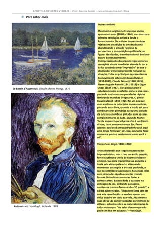 APOSTILA DE ARTES VISUAIS – Prof. Garcia Junior – www.imagetica.net/blog 
Para saber mais 
Impressionismo Movimento surgido na França que durou apenas seis anos (1860 a 1866), mas marcou a primeira revolução artística desde o Renascimento. Os artistas impressionistas rejeitavam a tradição da arte tradicional abandonando o estudo rigoroso da perspectiva, a composição equilibrada, as figuras idealizadas, o contraste tonal do claro- escuro do Renascimento. Os impressionistas buscavam representar as sensações visuais imediatas através da cor e da luz causando uma “impressão” de que o observador estivesse presente no lugar ou situação. Entre os principais representantes do movimento estavam Edouard Manet (1832-1883), Claude Monet (1840-1926), Pierre-Auguste Renoir (1841-1919) e Edgar Degas (1834-1917). Eles pesquisaram e estudaram sobre os efeitos da luz e das cores pintando nas telas com pinceladas rápidas lembrando manchas irregulares. O pintor Claude Monet (1840-1926) foi um dos que mais explorou os princípios impressionistas, pintando ao ar livre, usando a luz do sol para combinar cores primárias puras uma ao lado da outra e as sombras pintadas com as cores complementares ao lado. Segundo Monet “tente esquecer que objetos têm à sua frente, árvore, casa, campo ou o que for. Pense apenas: aqui está um quadradinho azul, aqui uma longa forma cor-de-rosa, aqui uma faixa amarela e pinte-a exatamente como você a vê”. 
Vincent van Gogh (1853-1890) Artista holandês que seguiu os passos dos impressionistas, mas criou um estilo próprio, forte e autêntico cheio de expressividade e emoção. Sua obra transmitia sua angústia e ânsia pela vida e pela arte, alternando momentos de alegria e tristeza profunda, o que caracterizava sua loucura. Fazia suas telas com pinceladas rápidas e curtas criando formas distorcidas com cores fortes e contrastantes. Baseou toda a sua obra na utilização da cor, pintando paisagens, ambientes (como a famosa obra “O quarto”) e vários auto-retratos. Viveu sem fama sem ter sua arte reconhecida e vendeu apenas um único quadro em toda sua vida. Atualmente suas obras são comercializadas por milhões de dólares, estando entre as mais valorizadas de todos os tempos. “As telas dizem o que não pode ser dito em palavras” – Van Gogh. 
Le Bassin d’Argenteuil. Claude Monet. França. 1875 
Auto-retrato. Van Gogh. Holanda. 1889  