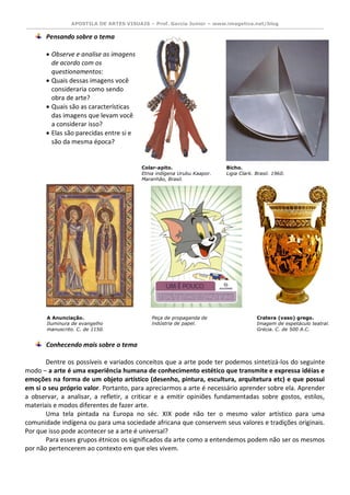 APOSTILA DE ARTES VISUAIS – Prof. Garcia Junior – www.imagetica.net/blog 
Pensando sobre o tema 
 Observe e analise as imagens de acordo com os questionamentos: 
 Quais dessas imagens você consideraria como sendo obra de arte? 
 Quais são as características das imagens que levam você a considerar isso? 
 Elas são parecidas entre si e são da mesma época? 
Conhecendo mais sobre o tema 
Dentre os possíveis e variados conceitos que a arte pode ter podemos sintetizá-los do seguinte modo – a arte é uma experiência humana de conhecimento estético que transmite e expressa idéias e emoções na forma de um objeto artístico (desenho, pintura, escultura, arquitetura etc) e que possui em si o seu próprio valor. Portanto, para apreciarmos a arte é necessário aprender sobre ela. Aprender a observar, a analisar, a refletir, a criticar e a emitir opiniões fundamentadas sobre gostos, estilos, materiais e modos diferentes de fazer arte. 
Uma tela pintada na Europa no séc. XIX pode não ter o mesmo valor artístico para uma comunidade indígena ou para uma sociedade africana que conservem seus valores e tradições originais. Por que isso pode acontecer se a arte é universal? 
Para esses grupos étnicos os significados da arte como a entendemos podem não ser os mesmos por não pertencerem ao contexto em que eles vivem. 
Colar-apito. 
Etnia indígena Urubu Kaapor. Maranhão, Brasil. 
Bicho. 
Ligia Clark. Brasil. 1960. 
A Anunciação. 
Iluminura de evangelho manuscrito. C. de 1150. 
Peça de propaganda de indústria de papel. 
Cratera (vaso) grego. 
Imagem de espetáculo teatral. Grécia. C. de 500 A.C.  