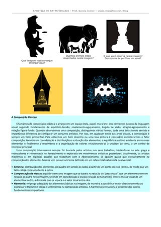 APOSTILA DE ARTES VISUAIS – Prof. Garcia Junior – www.imagetica.net/blog 
A Composição Plástica Chamamos de composição plástica o arranjo em um espaço (tela, papel, mural etc) dos elementos básicos da linguagem visual seguindo fundamentos de equilíbrio-tensão, nivelamento-aguçamento, ângulo de visão, atração-agrupamento e relação figura-fundo. Quando observarmos uma composição, distinguimos várias formas, cada uma delas tendo sentido e importância diferentes ao configurar um conjunto artístico. Por isso, em qualquer estilo das artes visuais, a composição é sempre um fator primordial. Para obtermos um bom desenho ou uma boa pintura é necessário considerarmos o fator composição, levando em consideração a distribuição e a situação dos elementos, o equilíbrio e o ritmo existente entre esses elementos e finalmente o movimento e a organização de valores relacionando-os à unidade do tema, a um centro de interesse principal. Uma composição interessante sempre foi buscada pelos artistas nos seus trabalhos, iniciando-se na arte grega e redescoberta e reinventada no Renascimento e explorada em movimentos artísticos posteriores. Atualmente, os artistas modernos e, em especial, aqueles que trabalham com o Abstracionismo, se apóiam quase que exclusivamente na composição dos elementos básicos sem possuir um tema definido em um referencial naturalista ou vivencial.  Simetria: distribuição dos elementos do quadro em ambos os lados a partir de um ponto do eixo central, de modo que um lado esteja correspondente a outro.  Compensação de massas: equilíbrio em uma imagem que se baseia na relação do “peso visual” que um elemento tem em relação ao outro nesta imagem, levando em consideração a escala (relação de tamanhos) entre a massa visual de um elemento e outro, a distância que os separa e o valor tonal entre eles.  Harmonia: emprego adequado dos elementos básicos na imagem, de maneira a possibilitar maior direcionamento ao expressar e transmitir idéias e sentimentos na composição artística. A harmonia se relaciona e depende dos outros fundamentos compositivos. 
 
