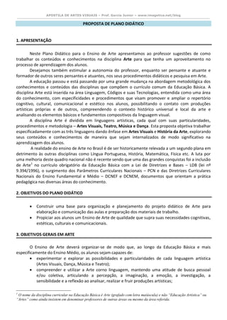 APOSTILA DE ARTES VISUAIS – Prof. Garcia Junior – www.imagetica.net/blog 
PROPOSTA DE PLANO DIDÁTICO 
1. APRESENTAÇÃO 
Neste Plano Didático para o Ensino de Arte apresentamos ao professor sugestões de como trabalhar os conteúdos e conhecimentos na disciplina Arte para que tenha um aproveitamento no processo de aprendizagem dos alunos. 
Desejamos também estimular a autonomia do professor, enquanto ser pensante e atuante e formador de outros seres pensantes e atuantes, nos seus procedimentos didáticos e pesquisa em Arte. 
A educação passou e está passando por uma grande mudança na abordagem metodológica dos conhecimentos e conteúdos das disciplinas que compõem o currículo comum da Educação Básica. A disciplina Arte está inserida na área Linguagem, Códigos e suas Tecnologias, entendida como uma área do conhecimento, com especificidades e procedimentos que visam promover e ampliar o repertório cognitivo, cultural, comunicacional e estético nos alunos, possibilitando o contato com produções artísticas próprias e de outros, compreendendo o contexto histórico universal e local da arte e analisando os elementos básicos e fundamentos compositivos da linguagem visual. 
A disciplina Arte é dividida em linguagens artísticas, cada qual com suas particularidades, procedimentos e metodologia – Artes Visuais, Teatro, Música e Dança. Esta proposta objetiva trabalhar especificadamente com as três linguagens dando ênfase em Artes Visuais e História da Arte, explorando seus conteúdos e conhecimentos de maneira que sejam internalizados de modo significativo na aprendizagem dos alunos. 
A realidade do ensino de Arte no Brasil é de ser historicamente relevada a um segundo plana em detrimento às outras disciplinas como Língua Portuguesa, História, Matemática, Física etc. A luta por uma melhoria deste quadro nacional não é recente sendo que uma das grandes conquistas foi a inclusão de Arte1 no currículo obrigatório da Educação Básica com a Lei de Diretrizes e Bases – LDB (lei nº 9.394/1996), o surgimento dos Parâmetros Curriculares Nacionais – PCN e das Diretrizes Curriculares Nacionais do Ensino Fundamental e Médio – DCNEF e DCNEM, documentos que orientam a prática pedagógica nas diversas áreas do conhecimento. 
2. OBJETIVOS DO PLANO DIDÁTICO 
 Construir uma base para organização e planejamento do projeto didático de Arte para elaboração e comunicação das aulas e preparação dos materiais de trabalho. 
 Propiciar aos alunos um Ensino de Arte de qualidade que supra suas necessidades cognitivas, estéticas, culturais e comunicacionais. 
3. OBJETIVOS GERAIS EM ARTE 
O Ensino de Arte deverá organizar-se de modo que, ao longo da Educação Básica e mais especificamente do Ensino Médio, os alunos sejam capazes de: 
 experimentar e explorar as possibilidades e particularidades de cada linguagem artística (Artes Visuais, Dança, Música e Teatro); 
 compreender e utilizar a Arte corno linguagem, mantendo uma atitude de busca pessoal e/ou coletiva, articulando a percepção, a imaginação, a emoção, a investigação, a sensibilidade e a reflexão ao analisar, realizar e fruir produções artísticas; 
1 O nome da disciplina curricular na Educação Básica é Arte (grafado com letra maiúscula) e não “Educação Artística” ou “Artes” como ainda insistem em denominar professores de outras áreas ou mesmo da área referida.  