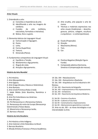 APOSTILA DE ARTES VISUAIS – Prof. Garcia Junior – www.imagetica.net/blog 
Artes Visuais 
1. Entendendo a arte: 
a) Conceitos e importância da arte. 
b) Identificando a arte nas imagens do cotidiano. 
c) Funções da arte (utilitária, naturalista, formalista e interativa). 
d) Beleza, feio e o gosto. 
e) Arte erudita, arte popular e arte de massa. 
f) Técnicas e materiais expressivos nas artes visuais (tradicionais – desenho, gravura, pintura, colagem, escultura e arquitetura – e contemporâneas). 
2. Elementos básicos da Linguagem Visual: 
a) Comunicação e linguagem. 
b) Ponto. 
c) Linha. 
d) Forma (Superfície). 
e) Textura. 
f) Dimensão (Plano). 
g) Escala (Proporção). 
h) Direção. 
i) Movimento (Ritmo). 
j) Tom. 
k) Cor. 
3. Fundamentos compositivos da Linguagem Visual: 
a) Equilíbrio e Tensão. 
b) Nivelamento e Aguçamento. 
c) Ângulo de visão. 
d) Atração e Agrupamento. 
e) Positivo-Negativo (Relação Figura- Fundo). 
f) Composição plástica (Harmonia, Simetria e Compensação de massas). 
História da Arte Mundial 
1. Pré-História. 
2. Arte Mesopotâmica. 
3. Arte Egípcia. 
4. Arte Grega (Arcaica, Clássica e Helenística). 
5. Arte Romana. 
6. Arte Cristã Primitiva (Paleo-Cristã). 
7. Idade Média (Arte Bizantina, Românica e Gótica). 
8. Arte Pré-Colombiana nas Américas. 
9. Arte Africana. 
10. Pré-Renascença e o Renascença Italiana. 
11. Renascença do norte da Europa (Renascença Setentrional) e Países Baixos. 
12. Maneirismo e Renascença tardia. 
13. Barroco e Rococó 
14. Séc. XIX – Neoclassicismo 
15. Séc. XIX – Romantismo e Realismo 
16. Séc. XIX – Arquitetura na Era Industrial e Art Noveau. 
17. Séc. XIX – Nascimento da fotografia. 
18. Séc. XIX – Impressionismo e Pós-impressionismo. 
19. Séc. XIX – Simbolismo. 
20. Séc. XIX – Nascimento da Arquitetura Moderna. 
21. Séc XX – Fovismo e Escultura. 
22. Séc XX – Cubismo e Futurismo. 
23. Séc XX – Construtivismo e Expressionismo. 
24. Séc XX – Abstracionismo geométrico e sensível. 
25. Arte no séc. XXI – as novas tecnologias e sua interatividade na Arte. 
História da Arte Brasileira 
1. Pré-História e Arte Indígena. 
2. Arte Colonial e Arte Holandesa no Brasil. 
3. Barroco Brasileiro. 
4. Missão Artística Francesa e Pintura Acadêmica.  