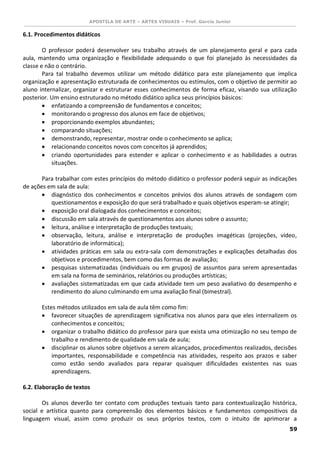 APOSTILA DE ARTE – ARTES VISUAIS – Prof. Garcia Junior 
59 
6.1. Procedimentos didáticos 
O professor poderá desenvolver seu trabalho através de um planejamento geral e para cada aula, mantendo uma organização e flexibilidade adequando o que foi planejado às necessidades da classe e não o contrário. 
Para tal trabalho devemos utilizar um método didático para este planejamento que implica organização e apresentação estruturada de conhecimentos ou estímulos, com o objetivo de permitir ao aluno internalizar, organizar e estruturar esses conhecimentos de forma eficaz, visando sua utilização posterior. Um ensino estruturado no método didático aplica seus princípios básicos: 
 enfatizando a compreensão de fundamentos e conceitos; 
 monitorando o progresso dos alunos em face de objetivos; 
 proporcionando exemplos abundantes; 
 comparando situações; 
 demonstrando, representar, mostrar onde o conhecimento se aplica; 
 relacionando conceitos novos com conceitos já aprendidos; 
 criando oportunidades para estender e aplicar o conhecimento e as habilidades a outras situações. 
Para trabalhar com estes princípios do método didático o professor poderá seguir as indicações de ações em sala de aula: 
 diagnóstico dos conhecimentos e conceitos prévios dos alunos através de sondagem com questionamentos e exposição do que será trabalhado e quais objetivos esperam-se atingir; 
 exposição oral dialogada dos conhecimentos e conceitos; 
 discussão em sala através de questionamentos aos alunos sobre o assunto; 
 leitura, análise e interpretação de produções textuais; 
 observação, leitura, análise e interpretação de produções imagéticas (projeções, vídeo, laboratório de informática); 
 atividades práticas em sala ou extra-sala com demonstrações e explicações detalhadas dos objetivos e procedimentos, bem como das formas de avaliação; 
 pesquisas sistematizadas (individuais ou em grupos) de assuntos para serem apresentadas em sala na forma de seminários, relatórios ou produções artísticas; 
 avaliações sistematizadas em que cada atividade tem um peso avaliativo do desempenho e rendimento do aluno culminando em uma avaliação final (bimestral). 
Estes métodos utilizados em sala de aula têm como fim: 
 favorecer situações de aprendizagem significativa nos alunos para que eles internalizem os conhecimentos e conceitos; 
 organizar o trabalho didático do professor para que exista uma otimização no seu tempo de trabalho e rendimento de qualidade em sala de aula; 
 disciplinar os alunos sobre objetivos a serem alcançados, procedimentos realizados, decisões importantes, responsabilidade e competência nas atividades, respeito aos prazos e saber como estão sendo avaliados para reparar quaisquer dificuldades existentes nas suas aprendizagens. 
6.2. Elaboração de textos 
Os alunos deverão ter contato com produções textuais tanto para contextualização histórica, social e artística quanto para compreensão dos elementos básicos e fundamentos compositivos da linguagem visual, assim como produzir os seus próprios textos, com o intuito de aprimorar a  