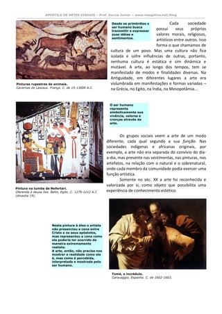 APOSTILA DE ARTES VISUAIS – Prof. Garcia Junior – www.imagetica.net/blog 
Cada sociedade possui seus próprios valores morais, religiosos, artísticos entre outros. Isso forma o que chamamos de cultura de um povo. Mas uma cultura não fica isolada e sofre influências de outras, portanto, nenhuma cultura é estática e sim dinâmica e mutável. A arte, ao longo dos tempos, tem se manifestado de modos e finalidades diversas. Na Antiguidade, em diferentes lugares a arte era vislumbrada em manifestações e formas variadas – na Grécia, no Egito, na Índia, na Mesopotâmia... 
Os grupos sociais veem a arte de um modo diferente, cada qual segundo a sua função. Nas sociedades indígenas e africanas originais, por exemplo, a arte não era separada do convívio do dia- a-dia, mas presente nas vestimentas, nas pinturas, nos artefatos, na relação com o natural e o sobrenatural, onde cada membro da comunidade podia exercer uma função artística. 
Somente no séc. XX a arte foi reconhecida e valorizada por si, como objeto que possibilita uma experiência de conhecimento estético. 
Pinturas rupestres de animais. 
Cavernas de Lascaux. França. C. de 15-13000 A.C. 
Pintura na tumba de Nefertari. 
Oferenda à deusa Ísis. Bahri, Egito. C. 1279-1212 A.C (dinastia 19). Desde os primórdios o ser humano busca transmitir e expressar suas idéias e sentimentos. O ser humano representa simbolicamente sua vivência, valores e crenças através da arte. Nesta pintura à óleo o artista não presenciou a cena entre Cristo e os seus apóstolos, mas representou a cena como ela poderia ter ocorrido de maneira extremamente realista. A arte, então, não precisa nos mostrar a realidade como ela é, mas como é percebida, interpretada e mostrada pelo ser humano. 
Tomé, o incrédulo. 
Caravaggio. Espanha. C. de 1602-1603.  
