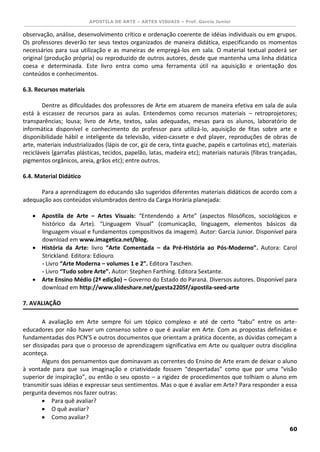 APOSTILA DE ARTE – ARTES VISUAIS – Prof. Garcia Junior 
60 
observação, análise, desenvolvimento crítico e ordenação coerente de idéias individuais ou em grupos. Os professores deverão ter seus textos organizados de maneira didática, especificando os momentos necessários para sua utilização e as maneiras de empregá-los em sala. O material textual poderá ser original (produção própria) ou reproduzido de outros autores, desde que mantenha uma linha didática coesa e determinada. Este livro entra como uma ferramenta útil na aquisição e orientação dos conteúdos e conhecimentos. 
6.3. Recursos materiais 
Dentre as dificuldades dos professores de Arte em atuarem de maneira efetiva em sala de aula está à escassez de recursos para as aulas. Entendemos como recursos materiais – retroprojetores; transparências; lousa; livro de Arte, textos, salas adequadas, mesas para os alunos, laboratório de informática disponível e conhecimento do professor para utilizá-lo, aquisição de fitas sobre arte e disponibilidade hábil e inteligente da televisão, vídeo-cassete e dvd player, reproduções de obras de arte, materiais industrializados (lápis de cor, giz de cera, tinta guache, papéis e cartolinas etc), materiais recicláveis (garrafas plásticas, tecidos, papelão, latas, madeira etc); materiais naturais (fibras trançadas, pigmentos orgânicos, areia, grãos etc); entre outros. 
6.4. Material Didático 
Para a aprendizagem do educando são sugeridos diferentes materiais didáticos de acordo com a adequação aos conteúdos vislumbrados dentro da Carga Horária planejada: 
 Apostila de Arte – Artes Visuais: “Entendendo a Arte” (aspectos filosóficos, sociológicos e histórico da Arte). “Linguagem Visual” (comunicação, linguagem, elementos básicos da linguagem visual e fundamentos compositivos da imagem). Autor: Garcia Junior. Disponível para download em www.imagetica.net/blog. 
 História da Arte: livro “Arte Comentada – da Pré-História ao Pós-Moderno”. Autora: Carol Strickland. Editora: Ediouro 
- Livro “Arte Moderna – volumes 1 e 2”. Editora Taschen. 
- Livro “Tudo sobre Arte”. Autor: Stephen Farthing. Editora Sextante. 
 Arte Ensino Médio (2ª edição) – Governo do Estado do Paraná. Diversos autores. Disponível para download em http://www.slideshare.net/guesta2205f/apostila-seed-arte 
7. AVALIAÇÃO 
A avaliação em Arte sempre foi um tópico complexo e até de certo “tabu” entre os arte- educadores por não haver um consenso sobre o que é avaliar em Arte. Com as propostas definidas e fundamentadas dos PCN’S e outros documentos que orientam a prática docente, as dúvidas começam a ser dissipadas para que o processo de aprendizagem significativa em Arte ou qualquer outra disciplina aconteça. 
Alguns dos pensamentos que dominavam as correntes do Ensino de Arte eram de deixar o aluno à vontade para que sua imaginação e criatividade fossem “despertadas” como que por uma “visão superior de inspiração”, ou então o seu oposto – a rigidez de procedimentos que tolhiam o aluno em transmitir suas idéias e expressar seus sentimentos. Mas o que é avaliar em Arte? Para responder a essa pergunta devemos nos fazer outras: 
 Para quê avaliar? 
 O quê avaliar? 
 Como avaliar?  