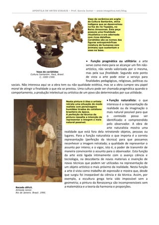 APOSTILA DE ARTES VISUAIS – Prof. Garcia Junior – www.imagetica.net/blog 
 Função pragmática ou utilitária: a arte serve como meio para se alcançar um fim não- artístico, não sendo valorizada por si mesma, 
mas pela sua finalidade. Segundo este ponto de vista a arte pode estar a serviço para finalidades pedagógicas, religiosas, políticas ou 
sociais. Não interessa aqui se a obra tem ou não qualidade estética, mas se a obra cumpre seu papel moral de atingir a finalidade a que ela se prestou. Uma cultura pode ser chamada pragmática quando o comportamento, a produção intelectual ou artística de um povo são determinados por sua utilidade. 
 Função naturalista: o que interessa é a representação da realidade ou da imaginação o mais natural possível para que o conteúdo possa ser identificado e compreendido pelo observador. A obra de arte naturalista mostra uma 
realidade que está fora dela retratando objetos, pessoas ou lugares. Para a função naturalista o que importa é a correta representação (perfeição da técnica) para que possamos reconhecer a imagem retratada; a qualidade de representar o assunto por inteiro; e o vigor, isto é, o poder de transmitir de maneira convincente o assunto para o observador. Esta função da arte está ligada intimamente com o avanço ciência e tecnologia, na descoberta de novos materiais e invenção de novas técnicas que podem ser utilizadas na representação de um objeto artístico o mais próximo da realidade. Nesta função a arte é vista como trabalho de expressão e mostra que, desde que surgiu foi inseparável da ciência e da técnica. Assim, por exemplo, a escultura grega teria sido impossível sem a geometria; a pintura da Renascença são incompreensíveis sem 
a matemática e a teoria da harmonia e proporções. 
Vaso de cariátides 
Cultura Santarém. Pará, Brasil. 
C. 1000-1500. Vaso de cerâmica em argila da Cultura Santarém, etnia indígena que se desenvolveu na foz do rio Tapajós, no Baixo Amazonas. Esta peça possuía uma finalidade ritualística e era adornada com ricos detalhes. Cariátides são os nomes das figuras antropomórficas (mistura de humanos com animais) que sustentam o vaso na base. 
Recado difícil. 
Almeida Júnior. 
Rio de Janeiro. Brasil. 1995. 
1895. Nesta pintura à óleo o artista retrata uma situação de modo realista com personagens humildes tirados do cotidiano brasileiro da época. A perfeição da técnica da pintura ressalta a intenção de representar a imagem o mais natural possível.  