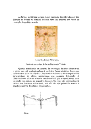 As formas simétricas sempre foram especiais. Consideradas um dos
padrões de beleza na estética clássica, tem seu encanto em razão da
repetição de padrões visuais.




                          Leonardo, Homem Vitruviano,

              Estudo de proporções, do De Architectura de Vitrúvio,

       Quando executamos um desenho de observação devemos observar se
o objeto que está sendo desenhado é simétrico. Sendo simétrico deveremos
considerar os eixos de simetria. Caso isso não aconteça o desenho perderá as
características do objeto representado que parecerá deformado. A
observação dos eixos de simetria também evitará que o objeto pareça estar
inclinado com relação ao esquadro do papel. Os eixos são importantes até
mesmo nos desenhos assimétricos, pois são eles que permitirão manter a
angulação correta dos objetos nos desenhos.




            Eixos
 