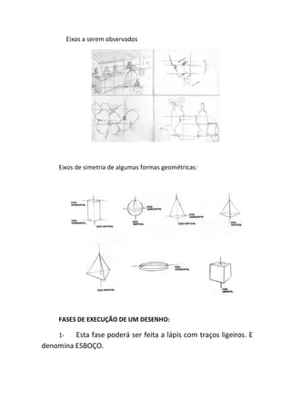 Eixos a serem observados




     Eixos de simetria de algumas formas geométricas:




     FASES DE EXECUÇÃO DE UM DESENHO:

     1-  Esta fase poderá ser feita a lápis com traços ligeiros. E
denomina ESBOÇO.
 