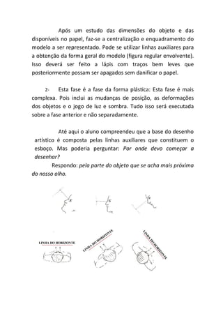 Após um estudo das dimensões do objeto e das
disponíveis no papel, faz-se a centralização e enquadramento do
modelo a ser representado. Pode se utilizar linhas auxiliares para
a obtenção da forma geral do modelo (figura regular envolvente).
Isso deverá ser feito a lápis com traços bem leves que
posteriormente possam ser apagados sem danificar o papel.

     2-    Esta fase é a fase da forma plástica: Esta fase é mais
complexa. Pois inclui as mudanças de posição, as deformações
dos objetos e o jogo de luz e sombra. Tudo isso será executada
sobre a fase anterior e não separadamente.

           Até aqui o aluno compreendeu que a base do desenho
 artístico é composta pelas linhas auxiliares que constituem o
 esboço. Mas poderia perguntar: Por onde devo começar a
 desenhar?
         Respondo: pela parte do objeto que se acha mais próxima
do nosso olho.
 