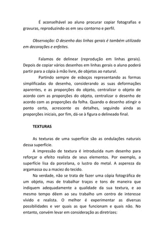 É aconselhável ao aluno procurar copiar fotografias e
gravuras, reproduzindo-as em seu contorno e perfil.

    Observação: O desenho das linhas gerais é também utilizado
em decorações e enfeites.

         Falamos de delinear (reprodução em linhas gerais).
Depois de copiar vários desenhos em linhas gerais o aluno poderá
partir para a cópia à mão livre, de objetos ao natural.
         Partindo sempre de esboços representando as formas
simplificadas do desenho, considerando as suas deformações
aparentes, e as proporções do objeto, centralizar o objeto de
acordo com as proporções do objeto, centralizar o desenho de
acordo com as proporções da folha. Quando o desenho atingir o
ponto certo, acrescente os detalhes, seguindo ainda as
proporções iniciais, por fim, dá-se à figura o delineado final.

     TEXTURAS

      As texturas de uma superfície são as ondulações naturais
dessa superfície.
      A impressão de textura é introduzida num desenho para
reforçar o efeito realista de seus elementos. Por exemplo, a
superfície lisa da porcelana, o lustro do metal. A aspereza da
argamassa ou a maciez do tecido.
      Na verdade, não se trata de fazer uma cópia fotográfica de
um objeto, mas de trabalhar traços e tons de maneira que
indiquem adequadamente a qualidade da sua textura, e ao
mesmo tempo dêem ao seu trabalho um centro de interesse
vívido e realista. O melhor é experimentar as diversas
possibilidades e ver quais as que funcionam e quais não. No
entanto, convém levar em consideração as diretrizes:
 