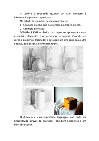 A sombra é produzida quando um raio luminoso é
interrompido por um corpo opaco.
      No estudo das sombras devemos considerar:
      1- A sombra própria, isso é, a sombra do próprio objeto.
      2- A sombra projetada.
      SOMBRA PRÓPRIA: Todos os corpos se apresentam com
esses três elementos: Luz, penumbra, e sombra. Quando um
corpo é poliédrico, (facetado) a passagem de uma zona para outra
é suave, pois as zonas se interpenetram.




     O desenho é uma importante linguagem que pode ser
desenvolvida através do exercício. Todo bom desenhista é um
bom observador.
 