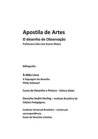Apostila de Artes
O desenho de Observação
Professora Júlia Lícia Soares Matos




Bibliografia:


À Mão Livre
A linguagem do desenho
Philip Hallawell

Curso de Desenho e Pintura – Editora Globo

Desenho André Herling – Instituto Brasileiro de
Edições Pedagógicas.

Instituto Universal Brasileiro – ensino por
correspondência.
Aulas de Desenho artístico.
 