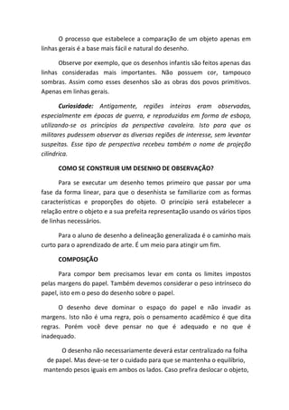 O processo que estabelece a comparação de um objeto apenas em
linhas gerais é a base mais fácil e natural do desenho.

      Observe por exemplo, que os desenhos infantis são feitos apenas das
linhas consideradas mais importantes. Não possuem cor, tampouco
sombras. Assim como esses desenhos são as obras dos povos primitivos.
Apenas em linhas gerais.

       Curiosidade: Antigamente, regiões inteiras eram observadas,
especialmente em épocas de guerra, e reproduzidas em forma de esboço,
utilizando-se os princípios da perspectiva cavaleira. Isto para que os
militares pudessem observar as diversas regiões de interesse, sem levantar
suspeitas. Esse tipo de perspectiva recebeu também o nome de projeção
cilíndrica.

      COMO SE CONSTRUIR UM DESENHO DE OBSERVAÇÃO?

       Para se executar um desenho temos primeiro que passar por uma
fase da forma linear, para que o desenhista se familiarize com as formas
características e proporções do objeto. O princípio será estabelecer a
relação entre o objeto e a sua prefeita representação usando os vários tipos
de linhas necessários.

      Para o aluno de desenho a delineação generalizada é o caminho mais
curto para o aprendizado de arte. É um meio para atingir um fim.

      COMPOSIÇÃO

      Para compor bem precisamos levar em conta os limites impostos
pelas margens do papel. Também devemos considerar o peso intrínseco do
papel, isto em o peso do desenho sobre o papel.

      O desenho deve dominar o espaço do papel e não invadir as
margens. Isto não é uma regra, pois o pensamento acadêmico é que dita
regras. Porém você deve pensar no que é adequado e no que é
inadequado.

      O desenho não necessariamente deverá estar centralizado na folha
 de papel. Mas deve-se ter o cuidado para que se mantenha o equilíbrio,
mantendo pesos iguais em ambos os lados. Caso prefira deslocar o objeto,
 