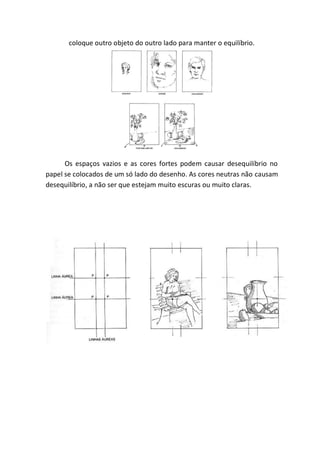 coloque outro objeto do outro lado para manter o equilíbrio.




      Os espaços vazios e as cores fortes podem causar desequilíbrio no
papel se colocados de um só lado do desenho. As cores neutras não causam
desequilíbrio, a não ser que estejam muito escuras ou muito claras.
 