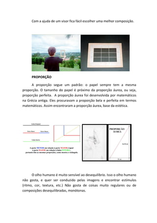 Com a ajuda de um visor fica fácil escolher uma melhor composição.




     PROPORÇÃO

     A proporção segue um padrão: o papel sempre tem a mesma
proporção. O tamanho do papel é próximo da proporção áurea, ou seja,
proporção perfeita. A proporção áurea foi desenvolvida por matemáticos
na Grécia antiga. Eles procuravam a proporção bela e perfeita em termos
matemáticos. Assim encontraram a proporção áurea, base da estética.




      O olho humano é muito sensível ao desequilíbrio. Isso o olho humano
não gosta, e quer ser conduzido pelas imagens e encontrar estímulos
(ritmo, cor, textura, etc.) Não gosta de coisas muito regulares ou de
composições desequilibradas, monótonas.
 