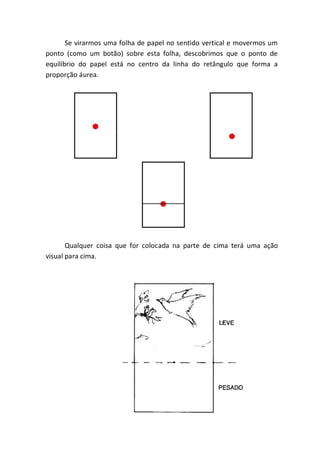 Se virarmos uma folha de papel no sentido vertical e movermos um
ponto (como um botão) sobre esta folha, descobrimos que o ponto de
equilíbrio do papel está no centro da linha do retângulo que forma a
proporção áurea.




       Qualquer coisa que for colocada na parte de cima terá uma ação
visual para cima.
 