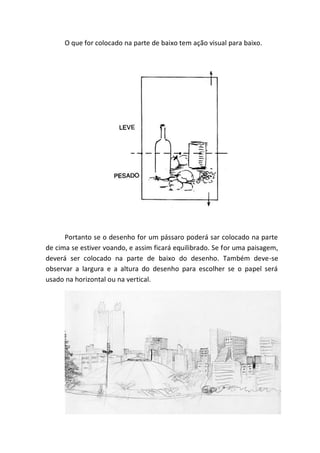 O que for colocado na parte de baixo tem ação visual para baixo.




      Portanto se o desenho for um pássaro poderá sar colocado na parte
de cima se estiver voando, e assim ficará equilibrado. Se for uma paisagem,
deverá ser colocado na parte de baixo do desenho. Também deve-se
observar a largura e a altura do desenho para escolher se o papel será
usado na horizontal ou na vertical.
 