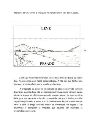 Regra dos terços: Divide o ratângulo na horizontal em três partes iguais.




                                                                              LH




       A linha do horizonte deverá ser colocada na linha de baixo ou abaixo
dela. Nunca acima, pois ficará desequilibrada. A não ser que tenha uma
figura em primeiro plano, como uma figura humana.

       A proporção do desenho em relação ao objeto observado também
deverá ser mantida. Para isto precisamos medir visualmente com um lápis a
altura e a largura do objeto comparando uma das pontas do lápis no início
da largura, por exemplo, e depois, com o dedo, marque o final da medida.
Depois compare com a altura. Para isso deveremos fechar um dos nossos
olhos e com o braço esticado medir as dimensões do objeto a ser
desenhado e comparar as medidas que deverão ser mantidas as
proporções no desenho.
 