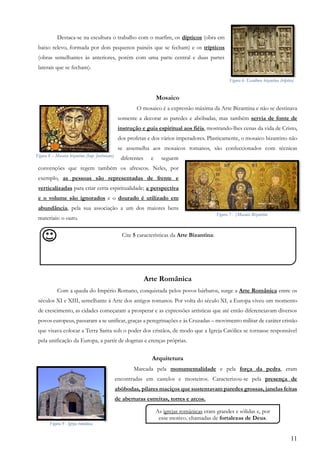 11
Destaca-se na escultura o trabalho com o marfim, os dípticos (obra em
baixo relevo, formada por dois pequenos painéis que se fecham) e os trípticos
(obras semelhantes às anteriores, porém com uma parte central e duas partes
laterais que se fecham).
Mosaico
O mosaico é a expressão máxima da Arte Bizantina e não se destinava
somente a decorar as paredes e abóbadas, mas também servia de fonte de
instrução e guia espiritual aos fiéis, mostrando-lhes cenas da vida de Cristo,
dos profetas e dos vários imperadores. Plasticamente, o mosaico bizantino não
se assemelha aos mosaicos romanos, são confeccionados com técnicas
diferentes e seguem
convenções que regem também os afrescos. Neles, por
exemplo, as pessoas são representadas de frente e
verticalizadas para criar certa espiritualidade; a perspectiva
e o volume são ignorados e o dourado é utilizado em
abundância, pela sua associação a um dos maiores bens
materiais: o ouro.
Arte Românica
Com a queda do Império Romano, conquistada pelos povos bárbaros, surge a Arte Românica entre os
séculos XI e XIII, semelhante à Arte dos antigos romanos. Por volta do século XI, a Europa viveu um momento
de crescimento, as cidades começaram a prosperar e as expressões artísticas que até então diferenciavam diversos
povos europeus, passaram a se unificar, graças a peregrinações e às Cruzadas – movimento militar de caráter cristão
que visava colocar a Terra Santa sob o poder dos cristãos, de modo que a Igreja Católica se tornasse responsável
pela unificação da Europa, a partir de dogmas e crenças próprias.
Arquitetura
Marcada pela monumentalidade e pela força da pedra, eram
encontradas em castelos e mosteiros. Caracterizou-se pela presença de
abóbodas, pilares maciços que sustentavam paredes grossas, janelas feitas
de aberturas estreitas, torres e arcos.
Cite 5 características da Arte Bizantina:
,
As igrejas românicas eram grandes e sólidas e, por
esse motivo, chamadas de fortalezas de Deus.
Figura 6- Escultura bizantina (tríptico)
Figura 8 – Mosaico bizantino (Imp. Justiniano)
Figura 7 - |Mosaico Bizantino
Figura 9 - Igreja românica
 