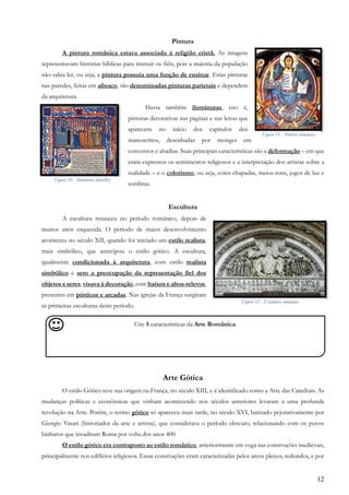 12
Pintura
A pintura românica estava associada à religião cristã. As imagens
representavam histórias bíblicas para instruir os fiéis, pois a maioria da população
não sabia ler, ou seja, a pintura possuía uma função de ensinar. Estas pinturas
nas paredes, feitas em afresco, são denominadas pinturas parietais e dependem
da arquitetura.
Havia também iluminuras, isto é,
pinturas decorativas nas páginas e nas letras que
aparecem no início dos capítulos dos
manuscritos, desenhadas por monges em
conventos e abadias. Suas principais características são a deformação – em que
eram expressos os sentimentos religiosos e a interpretação dos artistas sobre a
realidade – e o colorismo, ou seja, cores chapadas, meios-tons, jogos de luz e
sombras.
Escultura
A escultura renasceu no período românico, depois de
muitos anos esquecida. O período de maior desenvolvimento
aconteceu no século XII, quando foi iniciado um estilo realista,
mais simbólico, que antecipou o estilo gótico. A escultura,
igualmente condicionada à arquitetura, com estilo realista
simbólico e sem a preocupação da representação fiel dos
objetos e seres, visava à decoração, com baixos e altos-relevos,
presentes em pórticos e arcadas. Nas igrejas da França surgiram
as primeiras esculturas deste período.
Arte Gótica
O estilo Gótico teve sua origem na França, no século XIII, e é identificado como a Arte das Catedrais. As
mudanças políticas e econômicas que vinham acontecendo nos séculos anteriores levaram a uma profunda
revolução na Arte. Porém, o termo gótico só apareceu mais tarde, no século XVI, batizado pejorativamente por
Giorgio Vasari (historiador da arte e artista), que considerava o período obscuro, relacionando com os povos
bárbaros que invadiram Roma por volta dos anos 400.
O estilo gótico era contraposto ao estilo românico, anteriormente em voga nas construções medievais,
principalmente nos edifícios religiosos. Essas construções eram caracterizadas pelos arcos plenos, redondos, e por
Cite 5 características da Arte Românica:
,
Figura 11 - Pintura românica
Figura 10 - Iluminura (detalhe)
Figura 12 - Escultura românica
 