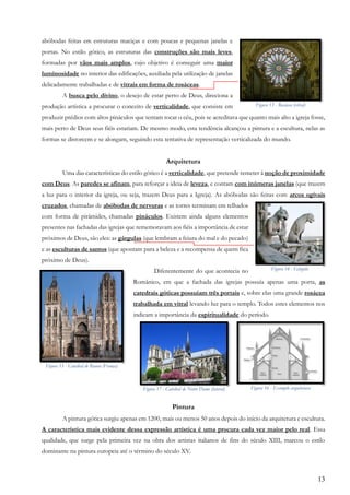 13
abóbodas feitas em estruturas maciças e com poucas e pequenas janelas e
portas. No estilo gótico, as estruturas das construções são mais leves,
formadas por vãos mais amplos, cujo objetivo é conseguir uma maior
luminosidade no interior das edificações, auxiliada pela utilização de janelas
delicadamente trabalhadas e de vitrais em forma de rosáceas.
A busca pelo divino, o desejo de estar perto de Deus, direciona a
produção artística a procurar o conceito de verticalidade, que consiste em
produzir prédios com altos pináculos que tentam tocar o céu, pois se acreditava que quanto mais alto a igreja fosse,
mais perto de Deus seus fiéis estariam. De mesmo modo, esta tendência alcançou a pintura e a escultura, nelas as
formas se distorcem e se alongam, seguindo esta tentativa de representação verticalizada do mundo.
Arquitetura
Uma das características do estilo gótico é a verticalidade, que pretende remeter à noção de proximidade
com Deus. As paredes se afinam, para reforçar a ideia de leveza, e contam com inúmeras janelas (que trazem
a luz para o interior da igreja, ou seja, trazem Deus para a Igreja). As abóbodas são feitas com arcos ogivais
cruzados, chamadas de abóbodas de nervuras e as torres terminam em telhados
com forma de pirâmides, chamadas pináculos. Existem ainda alguns elementos
presentes nas fachadas das igrejas que rememoravam aos fiéis a importância de estar
próximos de Deus, são eles: as gárgulas (que lembram a feiura do mal e do pecado)
e as esculturas de santos (que apontam para a beleza e a recompensa de quem fica
próximo de Deus).
Diferentemente do que acontecia no
Românico, em que a fachada das igrejas possuía apenas uma porta, as
catedrais góticas possuíam três portais e, sobre elas uma grande rosácea
trabalhada em vitral levando luz para o templo. Todos estes elementos nos
indicam a importância da espiritualidade do período.
Pintura
A pintura gótica surgiu apenas em 1200, mais ou menos 50 anos depois do início da arquitetura e escultura.
A característica mais evidente dessa expressão artística é uma procura cada vez maior pelo real. Essa
qualidade, que surge pela primeira vez na obra dos artistas italianos de fins do século XIII, marcou o estilo
dominante na pintura europeia até o término do século XV.
Figura 13 - Rosácea (vitral)
Figura 14 - Gárgula
Figura 15 - Catedral de Rouen (França)
Figura 17 - Catedral de Notre Dame (lateral) Figura 16 - Exemplo arquitetura
 
