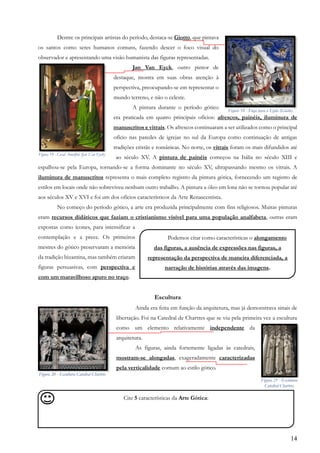 14
Dentre os principais artistas do período, destaca-se Giotto, que pintava
os santos como seres humanos comuns, fazendo descer o foco visual do
observador e apresentando uma visão humanista das figuras representadas.
Jan Van Eyck, outro pintor de
destaque, mostra em suas obras atenção à
perspectiva, preocupando-se em representar o
mundo terreno, e não o celeste.
A pintura durante o período gótico
era praticada em quatro principais ofícios: afrescos, painéis, iluminura de
manuscritos e vitrais. Os afrescos continuaram a ser utilizados como o principal
ofício nas paredes de igrejas no sul da Europa como continuação de antigas
tradições cristãs e românicas. No norte, os vitrais foram os mais difundidos até
ao século XV. A pintura de painéis começou na Itália no século XIII e
espalhou-se pela Europa, tornando-se a forma dominante no século XV, ultrapassando mesmo os vitrais. A
iluminura de manuscritos representa o mais completo registro da pintura gótica, fornecendo um registro de
estilos em locais onde não sobreviveu nenhum outro trabalho. A pintura a óleo em lona não se tornou popular até
aos séculos XV e XVI e foi um dos ofícios característicos da Arte Renascentista.
No começo do período gótico, a arte era produzida principalmente com fins religiosos. Muitas pinturas
eram recursos didáticos que faziam o cristianismo visível para uma população analfabeta, outras eram
expostas como ícones, para intensificar a
contemplação e a prece. Os primeiros
mestres do gótico preservaram a memória
da tradição bizantina, mas também criaram
figuras persuasivas, com perspectiva e
com um maravilhoso apuro no traço.
Escultura
Ainda era feita em função da arquitetura, mas já demonstrava sinais de
libertação. Foi na Catedral de Chartres que se viu pela primeira vez a escultura
como um elemento relativamente independente da
arquitetura.
As figuras, ainda fortemente ligadas às catedrais,
mostram-se alongadas, exageradamente caracterizadas
pela verticalidade comum ao estilo gótico.
Cite 5 características da Arte Gótica:
,
Figura 19 - Casal Arnolfini (Jan Van Eyck)
Figura 18 - Fuga para o Egito (Giotto)
Podemos citar como características o alongamento
das figuras, a ausência de expressões nas figuras, a
representação da perspectiva de maneira diferenciada, a
narração de histórias através das imagens.
,
Figura 20 - Escultura Catedral Chartres
Figura 21 - Escultura
Catedral Chartres
 