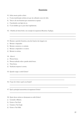 15
Exercícios
01. Sobre mosaico, pode-se dizer:
a) É uma manifestação artística em que são utilizados cacos de vidro.
b) Trata-se de arte bizantina que ornamentava as igrejas.
c) É produzido com lápis de cor.
d) É um trabalho que se pose fazer rapidamente.
02. A Basílica de Santa Sofia é um exemplo de arquitetura Bizantina. Explique.
_______________________________________________________________________________________
_______________________________________________________________________________________
_______________________________________________________________________________________
03. Durante o período bizantino, uma das funções das imagens era:
a) Retratar o imperador.
b) Retratar a natureza e os animais.
c) Retratar o imperador e os santos.
d) Retratar os artistas.
04. Afresco é:
a) Pintura fresca.
b) Pintura realizada sobre a parede ainda fresca.
c) Tinta fresca.
d) Nenhuma resposta é correta.
05. Quando surgiu o estilo Gótico?
_______________________________________________________________________________________
_______________________________________________________________________________________
________________________________________________________________________
06. O que são vitrais e qual a sua função?
_______________________________________________________________________________________
_____________________________________________________________________________
07. Qual a principal característica da arquitetura Gótica?
__________________________________________________________________________________
08. Quais desses artistas se destacaram no estilo Gótico?
a) Leonardo e Rubens.
b) Giotto e Van Eyck.
c) Cézanne e Van Gogh.
d) Giotto e Van Halls.
 
