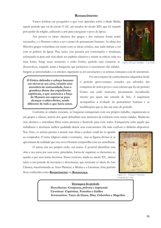 18
Renascimento
Vamos lembrar um pouquinho o que você aprendeu sobre a Idade Média,
aquele período que vai do século V d.C. até meados do século XIV, que foi marado
pelo poder da religião, utilizando a arte para catequizar o povo da época.
Aos poucos os ideais clássicos dos gregos e dos romanos foram sendo
retomados, e o Homem voltou a ser o centro do pensamento humano. As ideias dos
filósofos gregos coincidiam em muito com os ideais cristãos, mas nada tinham a ver
com as práticas da Igreja. Para tanto, esta passaria por contestações e mudanças,
esforçando-se para unir seus ideais aos padrões clássicos e resistir às críticas cada vez
mais fortes. Surge nesse momento o estilo Gótico, período cujo comércio se
desenvolveu, surgindo assim a burguesia, que promoveu o crescimento das cidades.
Surgem as universidades e os artesãos organizam-se em associações e os artistas começam a sair do anonimato.
Foi um conjunto de conhecimentos adquiridos desde
o período greco-romano somados aos advindos das
conquistas de outros povos e suas culturas que fez do período
Gótico um estilo marcante, prontamente reconhecido
mesmo por quem não entende de Arte. A arquitetura
acompanhou a evolução do pensamento humano e as
modificações que se dão nas artes do período.
Conforme as cidades cresciam, os burgueses enriqueciam com seu próprio trabalho, organizavam-se
em grupos e classes, através dos quais defendiam seus interesses de comércio com outras cidades. Mudavam
seus destinos e entendiam Deus como protetor e benévolo para com todos. Enriqueceria todo aquele que
trabalhasse e mostrasse melhor qualidade dentre seus concorrentes. Há mais conforto e dinheiro disponível.
Nas Artes, os artistas passam a assinar suas obras e podem vendê-las se agradar
ao comprador. O tema religioso ainda é constante, mas as figuras divinas já se
aproximam da realidade que esse novo Homem compartilha com seu semelhante.
O artista cria seu próprio estilo, sua marca. É possível identificar uma
obra e seu autor por suas cores, pinceladas, forma de organizar os elementos no
quadro e por seus temas favoritos. Nesse contexto, ainda no século XV, damos
início a um período de inovações e descobertas, que retomam os ideais da Arte
Clássica, transformando as Artes Plásticas, a Música e a Literatura. Este período
ficou conhecido como Renascimento ou Renascença.
O Gótico defendia o esforço humano
em elevar-se aos céus, criando uma
atmosfera de suntuosidade, luxo e
grandeza diante das experiências
espirituais, o que acentuava a força
do Homem em superar-se para
alcançar a esfera divina, sendo
diferente de tudo o que havia antes.
,
Destaques do período
• Descobertas: Compasso, pólvora e impressão
• Cientistas: Copérnius, Versalius e Galileo.
• Aventureiros: Vasco da Gama, Diaz, Columbus e Magellan.
➢
,
Figura 22Casal Arnolfini - Van Eyck
Figura 23 - Homem Vitruviano -
Leonardo da Vinci
 