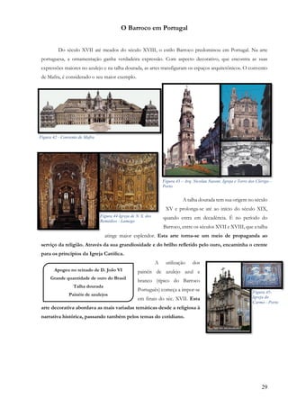 29
O Barroco em Portugal
Do século XVII até meados do século XVIII, o estilo Barroco predominou em Portugal. Na arte
portuguesa, a ornamentação ganha verdadeira expressão. Com aspecto decorativo, que encontra as suas
expressões maiores no azulejo e na talha dourada, as artes transfiguram os espaços arquitetônicos. O convento
de Mafra, é considerado o seu maior exemplo.
A talha dourada tem sua origem no século
XV e prolonga-se até ao início do século XIX,
quando entra em decadência. É no período do
Barroco, entre os séculos XVII e XVIII, que a talha
atinge maior esplendor. Esta arte torna-se um meio de propaganda ao
serviço da religião. Através da sua grandiosidade e do brilho refletido pelo ouro, encaminha o crente
para os princípios da Igreja Católica.
A utilização dos
painéis de azulejo azul e
branco (típico do Barroco
Português) começa a impor-se
em finais do séc. XVII. Esta
arte decorativa abordava as mais variadas temáticas desde a religiosa à
narrativa histórica, passando também pelos temas do cotidiano.
Figura 42 - Convento de Mafra
Figura 44 Igreja de N. S. dos
Remédios - Lamego
Figura 43 – Arq. Nicolau Nasoni. Igreja e Torre dos Clérigo -
Porto
Apogeu no reinado de D. João VI
Grande quantidade de ouro do Brasil
Talha dourada
Painéis de azulejos
,
Figura 45-
Igreja do
Carmo - Porto
 
