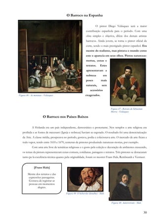 30
O Barroco na Espanha
O pintor Diego Velásquez será a maior
contribuição espanhola para o período. Com uma
obra simples e objetiva, difere dos demais artistas
barrocos. Ainda jovem, se torna o pintor oficial da
corte, sendo o mais prestigiado pintor espanhol. Era
mestre do realismo, mas pintava o mundo como
este o aparecia em seus olhos. Pintou naturezas-
mortas, cenas e
retratos. Estes
apresentavam a
nobreza em
poses mais
naturais, sem
acessórios
exagerados.
O Barroco nos Países Baixos
A Holanda era um país independente, democrático e protestante. Nos templos a arte religiosa era
proibida e as fontes de mecenato (Igreja e nobreza) haviam se esgotado. O resultado foi uma democratização
da Arte. A classe média, prosperava no período, gostava, podia e colecionava arte. O mercado de arte ficara a
todo vapor, tendo entre 1610 e 1670, centenas de pintores produzindo naturezas-mortas, por exemplo.
Com uma arte livre de temáticas religiosas e o gosto pela coleção e decoração de ambientes crescendo,
os temas da pintura representavam cenas comuns, cotidianas, paisagens e retratos. Três pintores se destacaram
tanto pe la excelência técnica quanto pela originalidade, foram os mestres Frans Hals, Rembrandt e Vermeer.
Figura 46 - As meninas - Velásquez
Figura 47 - Retrato de Sebastian
Morra - Velásquez
[Frans Hals]
Mestre dos retratos e das
expressões passageiras.
Gostava de registrar as
pessoas em momentos
alegres.
,
Figura 48- Autorretrato - Hals
Figura 49- O beberrão (detalhe) - Hals
 