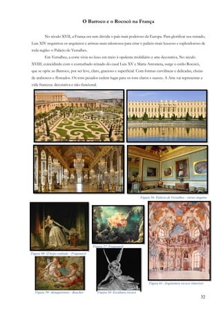 32
O Barroco e o Rococó na França
No século XVII, a França era sem dúvida o país mais poderoso da Europa. Para glorificar seu reinado,
Luis XIV requisitou os arquitetos e artistas mais talentosos para criar o palácio mais luxuoso e esplendoroso de
toda região: o Palácio de Versalhes.
Em Versalhes, a corte vivia no luxo em meio à opulente mobiliário e arte decorativa. No século
XVIII, coincidindo com o conturbado reinado do casal Luis XV e Maria Antonieta, surge o estilo Rococó,
que se opõe ao Barroco, por ser leve, claro, gracioso e superficial. Com formas curvilíneas e delicadas, cheias
de arabescos e floreados. Os tons pesados cedem lugar para os tons claros e suaves. A Arte vai representar a
vida francesa: decorativa e não-funcional.
Figura 56- Palácio de Versalhes - vários ângulos
Figura 60- O beijo roubado - Fragonard
Figura 57- Fragonard
Figura 61- Arquitetura rococó (interior)
Figura 59- Alenquerensis - Boucher Figura 58- Escultura rococó
 