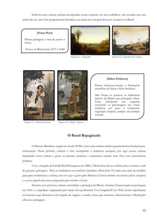 35
Embora esses artistas tenham incorporado temas tropicais aos seus trabalhos, vale ressaltar que esta
ainda não era uma Arte propriamente brasileira, era ainda arte europeia feita por europeus no Brasil.
O Brasil Repaginado
O Barroco Brasileiro surgirá no século XVIII, como uma estética artística genuinamente brasileira pós-
colonização. Neste período, embora a Arte acompanhe a tendência europeia, por aqui nossos artistas
imprimirão nossa cultura e gosto na pintura, escultura e arquitetura criando uma Arte com caracteríticas
próprias.
Com a chegada da Família Real Portuguesa em 1808, o Brasil deixa de ser colônia para se tornar a sede
do governo português. Para se estabelecer em território brasileiro, Dom João VI toma uma série de medidas
para para modernizar a colônia, uma vez que o gosto pelo Barroco já havia entrado em desuso pelos europeus
e a nova capital não estava preparada para receber a Corte.
Durante esse processo, artistas convidados a participar da Missão Artística Francesa pelo rei português
em 1816 e a expedição organizada pelo barão Georg Heinrich Von Langsdorff em 1824, foram importantes
movimentos que deixaram como legado de viagens e estadas, obras que retratam e documentam o Brasil pelo
olhar do estrangeiro.
[Frans Post]
Pintou paisagens e vista de portos e
fortes.
Esteve no Brasil entre 1637 e 1644.
,
[Albert Eckhout]
Pintou naturezas-mortas e ilustrações
científicas da fauna e flora brasileira.
Mas foram os retratou os habitantes
nativos do Brasil suas principais obras.
Estas obedeciam um esquema
estrutural: os personagens são vistos
solitários, em meio à exuberante
vegetação tropical, sempre em posição
vertical.
,
Figura 63 - Engenho Figura 62- Engenho da Capela
Figura 65 - Homem mestiço Figura 64- Mulher Tapuia
 