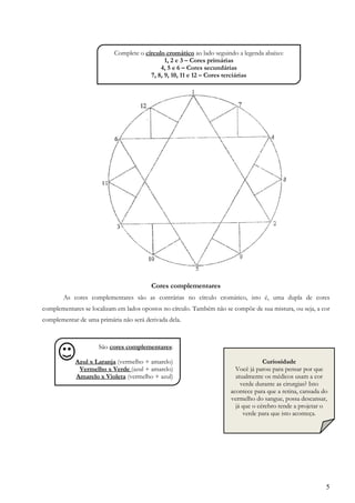 5
Cores complementares
As cores complementares são as contrárias no círculo cromático, isto é, uma dupla de cores
complementares se localizam em lados opostos no círculo. Também não se compõe de sua mistura, ou seja, a cor
complementar de uma primária não será derivada dela.
Complete o círculo cromático ao lado seguindo a legenda abaixo:
1, 2 e 3 – Cores primárias
4, 5 e 6 – Cores secundárias
7, 8, 9, 10, 11 e 12 – Cores terciárias
,
São cores complementares:
Azul x Laranja (vermelho + amarelo)
Vermelho x Verde (azul + amarelo)
Amarelo x Violeta (vermelho + azul)
Curiosidade
Você já parou para pensar por que
atualmente os médicos usam a cor
verde durante as cirurgias? Isto
acontece para que a retina, cansada do
vermelho do sangue, possa descansar,
já que o cérebro tende a projetar o
verde para que isto aconteça.
,
 