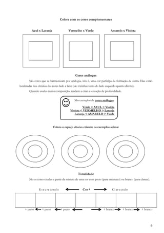 6
Colora com as cores complementares
Azul x Laranja Vermelho x Verde Amarelo x Violeta
Cores análogas
São cores que se harmonizam por analogia, isto é, uma cor participa da formação da outra. Elas estão
localizadas nos círculos das cores lado a lado (são vizinhas tanto do lado esquerdo quanto direito).
Quando usadas numa composição, tendem a criar a sensação de profundidade.
Colora o espaço abaixo criando os exemplos acima:
Tonalidade
São as cores criadas a partir da mistura de uma cor com preto (para escurecer) ou branco (para clarear).
Escurecendo Cor* Clareando
+ preto + preto + preto + branco + branco + branco
São exemplos de cores análogas:
Verde < AZUL > Violeta
Violeta < VERMELHO > Laranja
Laranja < AMARELO > Verde
 