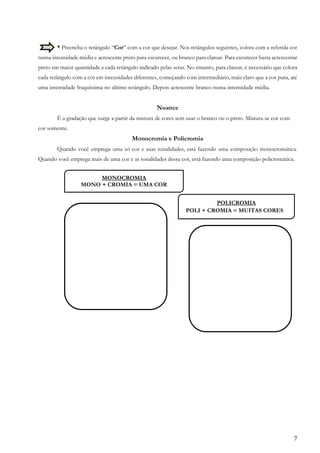7
* Preencha o retângulo “Cor” com a cor que desejar. Nos retângulos seguintes, colora com a referida cor
numa intensidade média e acrescente preto para escurecer, ou branco para clarear. Para escurecer basta acrescentar
preto em maior quantidade a cada retângulo indicado pelas setas. No entanto, para clarear, é necessário que colora
cada retângulo com a cor em intensidades diferentes, começando com intermediário, mais claro que a cor pura, até
uma intensidade fraquíssima no último retângulo. Depois acrescente branco numa intensidade média.
Nuance
É a gradação que surge a partir da mistura de cores sem usar o branco ou o preto. Mistura-se cor com
cor somente.
Monocromia e Policromia
Quando você emprega uma só cor e suas tonalidades, está fazendo uma composição monocromática.
Quando você emprega mais de uma cor e as tonalidades dessa cor, está fazendo uma composição policromática.
MONOCROMIA
MONO + CROMIA = UMA COR
POLICROMIA
POLI + CROMIA = MUITAS CORESS
 