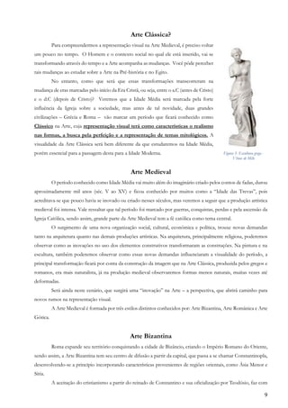 9
Arte Clássica?
Para compreendermos a representação visual na Arte Medieval, é preciso voltar
um pouco no tempo. O Homem e o contexto social no qual ele está inserido, vai se
transformando através do tempo e a Arte acompanha as mudanças. Você pôde perceber
tais mudanças ao estudar sobre a Arte na Pré-história e no Egito.
No entanto, como que será que essas transformações transcorreram na
mudança de eras marcadas pelo início da Era Cristã, ou seja, entre o a.C (antes de Cristo)
e o d.C (depois de Cristo)? Veremos que a Idade Média será marcada pela forte
influência da Igreja sobre a sociedade, mas antes de tal novidade, duas grandes
civilizações – Grécia e Roma – vão marcar um período que ficará conhecido como
Clássico na Arte, cuja representação visual terá como características o realismo
nas formas, a busca pela perfeição e a representação de temas mitológicos. A
visualidade da Arte Clássica será bem diferente da que estudaremos na Idade Média,
porém essencial para a passagem desta para a Idade Moderna.
Arte Medieval
O período conhecido como Idade Média vai muito além do imaginário criado pelos contos de fadas, durou
aproximadamente mil anos (séc. V ao XV) e ficou conhecido por muitos como a “Idade das Trevas”, pois
acreditava-se que pouco havia se inovado ou criado nesses séculos, mas veremos a seguir que a produção artística
medieval foi intensa. Vale ressaltar que tal período foi marcado por guerras, conquistas, perdas e pela ascensão da
Igreja Católica, sendo assim, grande parte da Arte Medieval tem a fé católica como tema central.
O surgimento de uma nova organização social, cultural, econômica e política, trouxe novas demandas
tanto na arquitetura quanto nas demais produções artísticas. Na arquitetura, principalmente religiosa, poderemos
observar como as inovações no uso dos elementos construtivos transformaram as construções. Na pintura e na
escultura, também poderemos observar como essas novas demandas influenciaram a visualidade do período, a
principal transformação ficará por conta da construção da imagem que na Arte Clássica, produzida pelos gregos e
romanos, era mais naturalista, já na produção medieval observaremos formas menos naturais, muitas vezes até
deformadas.
Será ainda neste cenário, que surgirá uma “inovação” na Arte – a perspectiva, que abrirá caminho para
novos rumos na representação visual.
A Arte Medieval é formada por três estilos distintos conhecidos por: Arte Bizantina, Arte Românica e Arte
Gótica.
Arte Bizantina
Roma expande seu território conquistando a cidade de Bizâncio, criando o Império Romano do Oriente,
sendo assim, a Arte Bizantina tem seu centro de difusão a partir da capital, que passa a se chamar Constantinopla,
desenvolvendo-se a princípio incorporando características provenientes de regiões orientais, como Ásia Menor e
Síria.
A aceitação do cristianismo a partir do reinado de Constantino e sua oficialização por Teodósio, faz com
Figura 3- Escultura grega -
Vênus de Milo
 