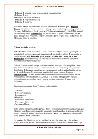 ASSISTENTE ADMINISTRATIVO


- Indústria de energia, como petróleo, gás e energia elétrica;
- Indústria de aço;
- Desenvolvimento de softwares;
- Indústria de telecomunicações;
- Indústria de cigarros.

No Brasil, o Setor Secundário foi iniciado tardiamente. Somente após a Segunda
Guerra é que foram feitos os primeiros esforços para a substituição das importações.
Na época da Ditadura, o Brasil passa pelo ”Milagre econômico” (1968-1974), no qual
foram feitos grandes investimentos em infraestrutura. A partir da década de 80, por
causa de sucessivas recessões, o Setor Secundário perde força e perde participação no
PIB para o Setor de serviços.



* Setor terciário: serviços;

Setor terciário (também conhecido como setor de serviços) é aquele que engloba as
atividades de serviços e comércio de produtos. É um dos três setores da economia, os
outros sendo o Setor Primário (agricultura, extração mineral, etc.) e o Setor
Secundário (industrialização). Os serviços são definidos na literatura econômica
moderna como “bens intangíveis”.

O Setor Terciário envolve as provisões de serviços tanto para outros negócios como
para consumidores finais. Estes podem estar envolvidos como transportes, vendas e
distribuição de bens dos produtores aos consumidores; podem ser também de outros
serviços não ligados diretamente ao produto final, como controle de pragas e
entretenimento. Os bens podem ser transformados também, como acontece em um
restaurante ou em uma eletrônica. Assim, o foco esta na interação entre pessoas,
proporcionando um produto ou serviço que satisfaça os anseios de quem o(s)
demandou.

Como componentes do Setor Terciário, podemos citar:

- Turismo;
- Serviços bancários;
- Restaurantes;
- Hospitais;
- Serviços de consultoria;
- Corretagem de imóveis;
- Serviços públicos.

Estes últimos são considerados parte do Setor Terciário enquanto providenciam serviços
básicos à sociedade, como educação, saúde, etc.; quando cuidam da construção da infra-
estrura de um país, com a construção de estradas, pontes, etc., podem ser consideradas
como parte do Setor Secundário.

Os serviços são difíceis de serem classificados, pois são intangíveis e incontáveis.
Assim, fica difícil para os consumidores mensurarem e entenderem o valor do serviço

                               Cáritas São Pedro Apóstolo
                                                                            Página 10
 