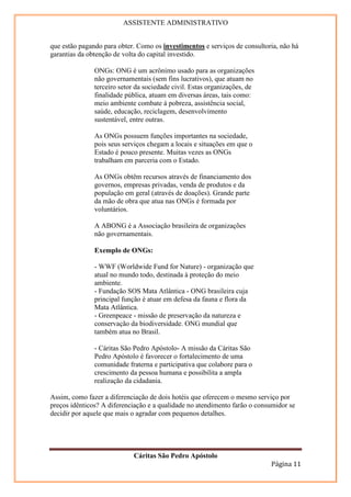 ASSISTENTE ADMINISTRATIVO


que estão pagando para obter. Como os investimentos e serviços de consultoria, não há
garantias da obtenção de volta do capital investido.

               ONGs: ONG é um acrônimo usado para as organizações
               não governamentais (sem fins lucrativos), que atuam no
               terceiro setor da sociedade civil. Estas organizações, de
               finalidade pública, atuam em diversas áreas, tais como:
               meio ambiente combate à pobreza, assistência social,
               saúde, educação, reciclagem, desenvolvimento
               sustentável, entre outras.

               As ONGs possuem funções importantes na sociedade,
               pois seus serviços chegam a locais e situações em que o
               Estado é pouco presente. Muitas vezes as ONGs
               trabalham em parceria com o Estado.

               As ONGs obtêm recursos através de financiamento dos
               governos, empresas privadas, venda de produtos e da
               população em geral (através de doações). Grande parte
               da mão de obra que atua nas ONGs é formada por
               voluntários.

               A ABONG é a Associação brasileira de organizações
               não governamentais.

               Exemplo de ONGs:

               - WWF (Worldwide Fund for Nature) - organização que
               atual no mundo todo, destinada à proteção do meio
               ambiente.
               - Fundação SOS Mata Atlântica - ONG brasileira cuja
               principal função é atuar em defesa da fauna e flora da
               Mata Atlântica.
               - Greenpeace - missão de preservação da natureza e
               conservação da biodiversidade. ONG mundial que
               também atua no Brasil.

               - Cáritas São Pedro Apóstolo- A missão da Cáritas São
               Pedro Apóstolo é favorecer o fortalecimento de uma
               comunidade fraterna e participativa que colabore para o
               crescimento da pessoa humana e possibilita a ampla
               realização da cidadania.

Assim, como fazer a diferenciação de dois hotéis que oferecem o mesmo serviço por
preços idênticos? A diferenciação e a qualidade no atendimento farão o consumidor se
decidir por aquele que mais o agradar com pequenos detalhes.




                             Cáritas São Pedro Apóstolo
                                                                           Página 11
 