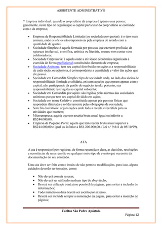 ASSISTENTE ADMINISTRATIVO


* Empresa individual: quando o proprietário da empresa é apenas uma pessoa;
geralmente, neste tipo de organização o capital particular do proprietário se confunde
com o da empresa;

   •   Empresa de Responsabilidade Limitada (ou sociedade por quotas): é o tipo mais
       comum, onde os sócios são responsáveis pela empresa de acordo com a
       quantidade de quotas.
   •   Sociedade Simples: é aquela formada por pessoas que exercem profissão de
       natureza intelectual, científica, artística ou literária, mesmo sem contar com
       colaboradores;
   •   Sociedade Empresária: é aquela onde a atividade econômica organizada é
       exercida de forma profissional constituindo elemento de empresa;
   •   Sociedade Anônima: tem seu capital distribuído em ações e a responsabilidade
       de cada sócio, ou acionista, é correspondente a quantidade e valor das ações que
       ele possui.
   •   Sociedade em Comandita Simples: tipo de sociedade onde, ao lado dos sócios de
       responsabilidade ilimitada e solidária, existem aqueles que entram apenas com o
       capital, não participando da gestão do negócio, tendo, portanto, sua
       responsabilidade restringida ao capital subscrito;
   •   Sociedade em Comandita por ações: são regidas pelas normas das sociedades
       anônimas porque tem seu capital dividido em ações;
   •   Sociedade em nome Coletivo: constituída apenas por pessoas físicas que
       respondem ilimitada e solidariamente pelas obrigações da sociedade;
   •   Sem fins lucrativos: organizações onde toda a receita é revertida para as
       atividades que mantém;
   •   Microempresa: aquela que tem receita bruta anual igual ou inferior a
       R$244.000,00;
   •   Empresa de Pequeno Porte: aquela que tem receita bruta anual superior a
       R$244.000,00 e igual ou inferior a R$1.200.000,00. (Lei n.º 9.841 de 05/10/99).



                                           ATA

   A ata é responsável por registrar, de forma resumida e clara, as decisões, resoluções
   e ocorrências de uma reunião ou qualquer outro tipo de evento que necessite da
   documentação do seu conteúdo.

   Uma ata deve ser feita com o intuito de não permitir modificações, para isso, alguns
   cuidados deverão ser tomados, como:

       •   Não deverá possuir rasuras;
       •   Não deverá ser utilizado nenhum tipo de abreviação;
       •   Deverá ser utilizado o máximo possível de páginas, para evitar a inclusão de
           informações;
       •   Todo número ou data deverá ser escrito por extenso;
       •   Deverá ser incluída sempre a numeração da página, para evitar a inserção de
           páginas;


                             Cáritas São Pedro Apóstolo
                                                                              Página 12
 