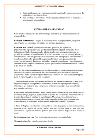 ASSISTENTE ADMINISTRATIVO


        •   Cada secção deverá ser escrita em um único parágrafo, ou seja, sem o uso da
            tecla <Enter> ao final da linha;
        •   Para uso lega, é necessário a rubrica do presidente em todas as páginas e a
            assinatura na última página.



                           COMO ABRIR UMA EMPRESA?

Neste capitulo é necessário em primeiro lugar entender o que é empreendorismo e
empreendedor.

EMPREENDORISMO: Designa os estudos relativos ao empreendedor, seu perfil,
suas origens, seu sistema de atividades, seu universo de atuação.

EMPREENDEDOR: É o termo utilizado para qualificar, ou especificar,
principalmente, aquele individuo que detém uma forma especial, inovadora, de se
dedicar às atividades de organização, administração, execução; principalmente na
geração de riquezas, na transformação de conhecimentos e bens em novos produtos –
mercadorias ou serviços; gerando um novo método com o seu próprio conhecimento. É
o profissional inovador que modifica, com sua forma de agir, qualquer área do
conhecimento humano. Também é utilizado – no cenário econômico – para designar o
fundador de uma empresa ou entidade, aquele que construiu tudo a duras custas, criando
o que ainda não existia.

Antes de criar uma empresa é necessário um plano de negócio, que é um relatório detalhado
de uma organização ou empresa que têm como conteúdo todas as formas possíveis de
crescimento e metas a serem atingidas. O conteúdo é formado por pesquisas mercadológicas,
plano de marketing, plano financeiro anexos etc.

O Plano de Negócio ajuda o empreendedor a identificar o melhor momento para começar ou
ampliar seu negócio. Abrange etapas como análise de mercado e projeção faturamento,
informações que mostrarão para o empresário onde, como, quando e para quem oferecer
seus produtos e serviços.

A pesquisa de viabilidade apresenta dados sobre o público-alvo e suas necessidades e sobre os
produtos e serviços, os preços, as despesas e as receitas dos concorrentes. Também mostra a
projeção dos custos, da receita e do capital de giro. Mensura o montante inicial para o
investimento e em quanto tempo o valor será recuperado. Ainda propõe preços para os
produtos e serviços, adequados ao mercado e à necessidade financeira da empresa.

O Plano de Negócio serve também como cartão de visitas da empresa e como instrumento de
apresentação do negócio de forma concisa, mas que engloba todas as suas principais
características. Alguns dos possíveis públicos para o seu Plano de Negócios estão listados a
seguir:

Incubadoras de empresas: Com objetivo de se tornar uma empresa incubada.

Sócios potenciais: Para estabelecer acordos e direção.


                               Cáritas São Pedro Apóstolo
                                                                                  Página 13
 