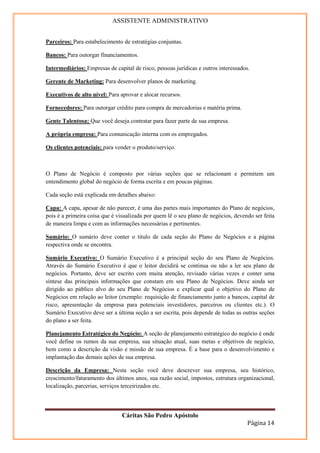 ASSISTENTE ADMINISTRATIVO


Parceiros: Para estabelecimento de estratégias conjuntas.

Bancos: Para outorgar financiamentos.

Intermediários: Empresas de capital de risco, pessoas jurídicas e outros interessados.

Gerente de Marketing: Para desenvolver planos de marketing.

Executivos de alto nível: Para aprovar e alocar recursos.

Fornecedores: Para outorgar crédito para compra de mercadorias e matéria prima.

Gente Talentosa: Que você deseja contratar para fazer parte de sua empresa.

A própria empresa: Para comunicação interna com os empregados.

Os clientes potenciais: para vender o produto/serviço.



O Plano de Negócio é composto por várias seções que se relacionam e permitem um
entendimento global do negócio de forma escrita e em poucas páginas.

Cada seção está explicada em detalhes abaixo:

Capa: A capa, apesar de não parecer, é uma das partes mais importantes do Plano de negócios,
pois é a primeira coisa que é visualizada por quem lê o seu plano de negócios, devendo ser feita
de maneira limpa e com as informações necessárias e pertinentes.

Sumário: O sumário deve conter o titulo de cada seção do Plano de Negócios e a página
respectiva onde se encontra.

Sumário Executivo: O Sumário Executivo é a principal seção do seu Plano de Negócios.
Através do Sumário Executivo é que o leitor decidirá se continua ou não a ler seu plano de
negócios. Portanto, deve ser escrito com muita atenção, revisado várias vezes e conter uma
síntese das principais informações que constam em seu Plano de Negócios. Deve ainda ser
dirigido ao público alvo do seu Plano de Negócios e explicar qual o objetivo do Plano de
Negócios em relação ao leitor (exemplo: requisição de financiamento junto a bancos, capital de
risco, apresentação da empresa para potenciais investidores, parceiros ou clientes etc.). O
Sumário Executivo deve ser a última seção a ser escrita, pois depende de todas as outras seções
do plano a ser feita.

Planejamento Estratégico do Negócio: A seção de planejamento estratégico do negócio é onde
você define os rumos da sua empresa, sua situação atual, suas metas e objetivos de negócio,
bem como a descrição da visão e missão de sua empresa. É a base para o desenvolvimento e
implantação das demais ações de sua empresa.

Descrição da Empresa: Nesta seção você deve descrever sua empresa, seu histórico,
crescimento/faturamento dos últimos anos, sua razão social, impostos, estrutura organizacional,
localização, parcerias, serviços terceirizados etc.



                                Cáritas São Pedro Apóstolo
                                                                                     Página 14
 