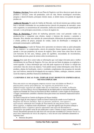 ASSISTENTE ADMINISTRATIVO


Produtos e Serviços: Nesta seção do seu Plano de Negócios você deve descrever quais são seus
produtos e serviços, como são produzidos, ciclo de vida, fatores tecnológicos envolvidos,
pesquisa e desenvolvimento, principais clientes atuais, se detém marca e/ou patente de algum
produto etc.

Análise de Mercado: Na seção de Análise de Mercado, você deverá mostrar que conhece muito
bem o mercado consumidor do seu produto/serviço (através de pesquisas de mercado): como
está o segmento, as características do consumidor, análise da concorrência, a sua participação de
mercado e a dos principais concorrentes, os riscos do negócio etc.

Plano de Marketing: O plano de marketing apresenta como você pretende vender seu
produto/serviço e conquistar seus clientes, manter o interesse dos mesmos e aumentar a
demanda. Deve abordar seus métodos de comercialização, diferenciais do produto/serviço para
o cliente, política de preços, projeção de vendas, canais de distribuição e estratégias de
promoção/comunicação e publicidade.

Plano Financeiro: A seção de finanças deve apresentar em números todas as ações planejadas
de sua empresa e as comprovações, através de projeções futuras (quanto precisa de capital,
quando e com que propósito), de sucesso do negócio. Deve conter itens como fluxo de caixa
com horizonte de três anos, balanço, ponto de equilíbrio, necessidades de investimentos,
lucratividade prevista, prazo de retorno sobre investimentos etc.

Anexos: Esta seção deve conter todas as informações que você julgar relevantes para o melhor
entendimento de seu Plano de Negócios. Por isso, não tem um limite de páginas ou exigências a
serem seguidas. A única informação que você não pode esquecer-se de incluir é a relação dos
curriculum vitae dos sócios da empresa. Você poderá anexar ainda informações como fotos de
produtos, plantas da localização, roteiro e resultados complementos das pesquisas de mercado
que você realizou, material de divulgação de seu negócio, folders, catálogos, estatutos, contrato
social da empresa, planilhas financeiras detalhadas etc.

CAMINHOS E DICAS PARA TORNAR ESSE MOMENTO EMPRESARI AL
                    MENOSCOMPLICADO

Para uma micro ou uma pequena empresa exercer suas atividades no Brasil, é
preciso,entre outras providências, ter registro na prefeitura ou na
administração regional da cidade onde ela vai funcionar, no estado, na Receita
Federal e na Previdência Social.Dependendo da atividade pode ser necessário também o
registro na Entidade de Classe,na Secretaria de Meio-Ambiente e outros órgãos de fiscalização.
A seguir, mostraremos caminhos e daremos dicas para tornar esse momento empresarial menos
complicado.
Na Junta Comercial ou Cartório de Registro de Pessoa Jurídica
O registro legal de uma empresa é tirado na Junta Comercial do estado ou no Cartório de
Registro de Pess oa J urídica. Para as pessoas j urídicas, esse passo é
equivalente àobtenção da Certidão de Nascimento de uma pessoa física. A partir
desse registro, a empresa existe oficialmente - o que não significa que ela possa começar a
operar.Para fazer o registro é preciso apresentar uma série de documentos e
formulários que podem variar de um estado para o outro. Citamos os mais comuns:Contrato
Social; Documentos pessoais de cada sócio (no caso de uma sociedade).O Contrato Social é a
peça mais importante do início da empresa, e nele devem estar definidos claramente os
seguintes itens:
    • Interesse das partes

                                Cáritas São Pedro Apóstolo
                                                                                     Página 15
 