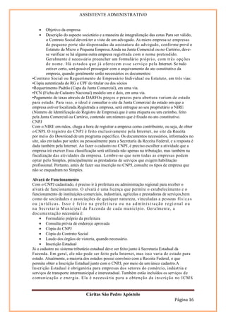 ASSISTENTE ADMINISTRATIVO


    •    Objetivo da empresa
    •    Descrição do aspecto societário e a maneira de integralização das cotas Para ser válido,
         o Contrato Social deverá ter o visto de um advogado. As micro empresa se empresas
         de pequeno porte são dispensadas da assinatura do advogado, conforme prevê o
         Estatuto da Micro e Pequena Empresa.Ainda na Junta Comercial ou no Cartório, deve-
         se verificar se há alguma outra empresa registrada com o nome pretendido.
         Geralmente é necessário preencher um formulário próprio, com três opções
         de nome. Há estados que j á oferecem esse serviço pela Internet. Se tudo
         estiver certo, será possível prosseguir com o arquivamento do ato constitutivo da
         empresa, quando geralmente serão necessários os documentos:
•Contrato Social ou Requerimento de Empresário Individual ou Estatuto, em três vias:
•Cópia autenticada do RG e CPF do titular ou dos sócios
•Requerimento Padrão (Capa da Junta Comercial), em uma via.
•FCN (Ficha de Cadastro Nacional) modelo um e dois, em uma via.
•Pagamento de taxas através de DARFOs preços e prazos para abertura variam de estado
para estado. Para isso, o ideal é consultar o site da Junta Comercial do estado em que a
empresa estiver localizada.Registrada a empresa, será entregue ao seu proprietário o NIRE
(Número de Identificação do Registro de Empresa).que é uma etiqueta ou um carimbo, feito
pela Junta Comercial ou Cartório, contendo um número que é fixado no ato constitutivo.
CNPJ
Com o NIRE em mãos, chega a hora de registrar a empresa como contribuinte, ou seja, de obter
o CNPJ. O registro do CNPJ é feito exclusivamente pela Internet, no site da Receita
por meio do Download de um programa específico. Os documentos necessários, informados no
site, são enviados por sedex ou pessoalmente para a Secretaria da Receita Federal, e a resposta é
dada também pela Internet. Ao fazer o cadastro no CNPJ, é preciso escolher a atividade que a
empresa irá exercer.Essa classificação será utilizada não apenas na tributação, mas também na
fiscalização das atividades da empresa. Lembre-se que nem todas as empresas podem
optar pelo Simples, principalmente as prestadoras de serviços que exigem habilitação
profissional. Portanto, antes de fazer sua inscrição no CNPJ, consulte os tipos de empresa que
não se enquadram no Simples.

Alvará de Funcionamento
Com o CNPJ cadastrado, é preciso ir à prefeitura ou administração regional para receber o
alvará de funcionamento. O alvará é uma licença que permite o estabelecimento e o
funcionamento de instituições comerciais, industriais, agrícolas e prestadoras de serviços,bem
como de sociedades e associações de qualquer natureza, vinculadas a pessoas f í s i c a s
ou jurídicas. Isso é feito na prefeitura ou na administração regional ou
n a Secretaria Municipal da Fazenda de cada município. Geral mente, a
documentação necessária é:
    • Formulário próprio da prefeitura
    • Consulta prévia de endereço aprovada
    • Cópia do CNPJ
    • Cópia do Contrato Social
    • Laudo dos órgãos de vistoria, quando necessário.
    • Inscrição Estadual
Já o cadastro no sistema tributário estadual deve ser feito junto à Secretaria Estadual da
Fazenda. Em geral, ele não pode ser feito pela Internet, mas isso varia de estado para
estado. Atualmente, a maioria dos estados possui convênio com a Receita Federal, o que
permite obter a Inscrição Estadual junto com o CNPJ, por meio de um único cadastro.A
Inscrição Estadual é obrigatória para empresas dos setores do comércio, indústria e
serviços de transporte intermunicipal e interestadual. Também estão incluídos os serviços de
comunicação e ener gia. Ela é necessária para a obtenção da inscrição no ICM S


                                Cáritas São Pedro Apóstolo
                                                                                     Página 16
 
